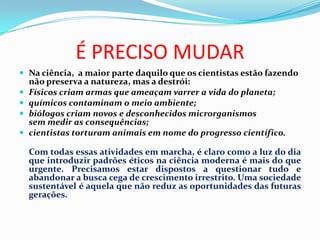É PRECISO MUDAR
 Na ciência, a maior parte daquilo que os cientistas estão fazendo
    não preserva a natureza, mas a destrói:
   Físicos criam armas que ameaçam varrer a vida do planeta;
   químicos contaminam o meio ambiente;
   biólogos criam novos e desconhecidos microrganismos
    sem medir as consequências;
   cientistas torturam animais em nome do progresso científico.

    Com todas essas atividades em marcha, é claro como a luz do dia
    que introduzir padrões éticos na ciência moderna é mais do que
    urgente. Precisamos estar dispostos a questionar tudo e
    abandonar a busca cega de crescimento irrestrito. Uma sociedade
    sustentável é aquela que não reduz as oportunidades das futuras
    gerações.
 