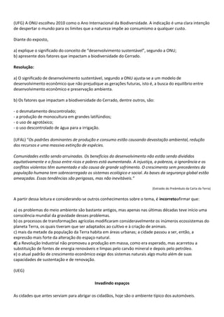 (UFG) A ONU escolheu 2010 como o Ano Internacional da Biodiversidade. A indicação é uma clara intenção
de despertar o mundo para os limites que a natureza impõe ao consumismo a qualquer custo.

Diante do exposto,

a) explique o significado do conceito de “desenvolvimento sustentável”, segundo a ONU;
b) apresente dois fatores que impactam a biodiversidade do Cerrado.

Resolução:

a) O significado de desenvolvimento sustentável, segundo a ONU ajusta-se a um modelo de
desenvolvimento econômico que não prejudique as gerações futuras, isto é, a busca do equilíbrio entre
desenvolvimento econômico e preservação ambienta.

b) Os fatores que impactam a biodiversidade do Cerrado, dentre outros, são:

- o desmatamento descontrolado;
- a produção de monocultura em grandes latifúndios;
- o uso de agrotóxico;
- o uso descontrolado de água para a irrigação.

(UFAL) “Os padrões dominantes de produção e consumo estão causando devastação ambiental, redução
dos recursos e uma massiva extinção de espécies.

Comunidades estão sendo arruinadas. Os benefícios do desenvolvimento não estão sendo divididos
equitativamente e o fosso entre ricos e pobres está aumentando. A injustiça, a pobreza, a ignorância e os
conflitos violentos têm aumentado e são causa de grande sofrimento. O crescimento sem precedentes da
população humana tem sobrecarregado os sistemas ecológico e social. As bases da segurança global estão
ameaçadas. Essas tendências são perigosas, mas não inevitáveis.”

                                                                          (Extraído do Preâmbulo da Carta da Terra)


A partir dessa leitura e considerando-se outros conhecimentos sobre o tema, é incorretoafirmar que:

a) os problemas do meio ambiente são bastante antigos, mas apenas nas últimas décadas teve início uma
consciência mundial da gravidade desses problemas.
b) os processos de transformações agrícolas modificaram consideravelmente os inúmeros ecossistemas do
planeta Terra, os quais tiveram que ser adaptados ao cultivo e à criação de animais.
c) mais da metade da população da Terra habita em áreas urbanas; a cidade passou a ser, então, a
expressão mais forte da alteração do espaço natural.
d) a Revolução Industrial não promoveu a produção em massa, como era esperado, mas acarretou a
substituição de fontes de energia renováveis e limpas pelo carvão mineral e depois pelo petróleo.
e) o atual padrão de crescimento econômico exige dos sistemas naturais algo muito além de suas
capacidades de sustentação e de renovação.

(UEG)

                                           Invadindo espaços

As cidades que antes serviam para abrigar os cidadãos, hoje são o ambiente típico dos automóveis.
 