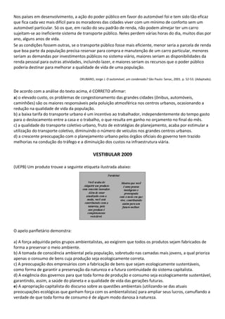 Nos países em desenvolvimento, a ação do poder público em favor do automóvel foi e tem sido tão eficaz
que fica cada vez mais difícil para os moradores das cidades viver com um mínimo de conforto sem um
automóvel particular. Só os que, em razão do seu padrão de renda, não podem almejar ter um carro
sujeitam-se ao ineficiente sistema de transporte público. Neles perdem várias horas do dia, muitos dias por
ano, alguns anos de vida.
Se as condições fossem outras, se o transporte público fosse mais eficiente, menor seria a parcela de renda
que boa parte da população precisa reservar para compra e manutenção de um carro particular, menores
seriam as demandas por investimentos públicos no sistema viário, maiores seriam as disponibilidades da
renda pessoal para outras atividades, incluindo lazer, e maiores seriam os recursos que o poder público
poderia destinar para melhorar a qualidade de vida de uma população.

                                   OKUBARO, Jorge J. O automóvel, um condenado? São Paulo: Senac, 2001. p. 52-53. (Adaptado).


De acordo com a análise do texto acima, é CORRETO afirmar:
a) o elevado custo, os problemas de congestionamento das grandes cidades (ônibus, automóveis,
caminhões) são os maiores responsáveis pela poluição atmosférica nos centros urbanos, ocasionando a
redução na qualidade de vida da população.
b) a baixa tarifa do transporte urbano é um incentivo ao trabalhador, independentemente do tempo gasto
para o deslocamento entre a casa e o trabalho, o que resulta em ganho no orçamento no final do mês.
c) a qualidade do transporte coletivo urbano, fruto de estratégias de planejamento, acaba por estimular a
utilização do transporte coletivo, diminuindo o número de veículos nos grandes centros urbanos.
d) a crescente preocupação com o planejamento urbano pelos órgãos oficiais do governo tem trazido
melhorias na condução do tráfego e a diminuição dos custos na infraestrutura viária.

                                            VESTIBULAR 2009

(UEPB) Um produto trouxe a seguinte etiqueta ilustrada abaixo:




O apelo panfletário demonstra:

a) A força adquirida pelos grupos ambientalistas, ao exigirem que todos os produtos sejam fabricados de
forma a preservar o meio ambiente.
b) A tomada de consciência ambiental pela população, sobretudo nas camadas mais jovens, a qual prioriza
apenas o consumo de bens cuja produção seja ecologicamente correta.
c) A preocupação dos empresários com a fabricação de bens que sejam ecologicamente sustentáveis,
como forma de garantir a preservação da natureza e a futura continuidade do sistema capitalista.
d) A exigência dos governos para que toda forma de produção e consumo seja ecologicamente sustentável,
garantindo, assim, a saúde do planeta e a qualidade de vida das gerações futuras.
e) A apropriação capitalista do discurso sobre as questões ambientais (utilizando-se das atuais
preocupações ecológicas que ganham força com os ambientalistas) para ampliar seus lucros, camuflando a
verdade de que toda forma de consumo é de algum modo danosa à natureza.
 