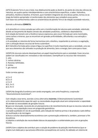 (UFV) O planeta Terra é uno e total, mas didaticamente pode-se dividi-lo, do ponto de vista das ciências da
natureza, em quatro partes interdependentes e com características específicas, a saber: hidrosfera,
atmosfera, litosfera e biosfera. O homem, que é também integrante de uma dessas partes, tornou-se ao
longo da história apropriador e transformador dos elementos que compõem essas partes.
Com base nos conhecimentos sobre as características do planeta Terra e da relação sociedade-natureza,

Assinale a afirmativa CORRETA:

a) A atmosfera é a única camada que sofre com a transformação da natureza pela sociedade, sobretudo
devido ao lançamento de dejetos através das atividades produtivas, cotidianas e depredatórias.
b) A relação do homem com a litosfera é pouco expressiva, pois essa é formada por seres inanimados,
como rochas e minerais, que se encontram em grandes profundidades, dificultando a sua extração e
utilização.
c) A sociedade se relaciona de forma harmoniosa com a biosfera, respeitando os animais e a vegetação,
com a utilização desses recursos de forma sustentável.
d) A hidrosfera formada pelos corpos d’água na superfície é muito importante para a sociedade, uma vez
que seus elementos são utilizados na produção de alimentos, bens e energia, bem como para o lazer.

(UESPI) Os recursos naturais desempenham um papel importantíssimo para a sociedade. Esses recursos
podem ser classificados em: renováveis e não-renováveis. Exemplificam os recursos não-renováveis:
1. solo.
2. rochas calcárias.
3. florestas latifoliadas.
4. linhito.
5. gás natural.

Estão corretas apenas:

a) 1 e 2
b) 2 e 3
c) 1 e 4
d) 2, 3 e 5
e) 2, 4 e 5

(UESPI) Na Geografia Econômica vem sendo empregada, com certa freqüência, a expressão
“Desenvolvimento Sustentável”.

Com relação a esse tema, assinale a única alternativa incorreta. O Desenvolvimento Sustentável:
a) é o desenvolvimento capaz de suprir as necessidades da geração atual sem comprometer a capacidade
de atender às necessidades de gerações futuras.
b) para ser alcançado, necessita de um planejamento e do reconhecimento de que os recursos naturais são
infinitos, mas a população cresce em progressão geométrica.
c) propõe qualidade em vez de quantidade, pela redução de matérias-primas e de produtos e pela defesa
da reutilização e da reciclagem.
d) busca conciliar desenvolvimento econômico com a preservação ambiental e, também, promover o fim
da pobreza.
e) objetiva a satisfação das necessidades básicas da população e a solidariedade para com as gerações
futuras.

(UESPI) Com o objetivo de contribuir para a solução do problema da poluição interfronteiras (que se
origina num dado país e que provoca diferentes conseqüências em outro), foi adotado um sistema de
 