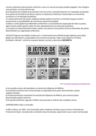 normas ambientais internacionais uniformes, como é o caso do princípio poluidor-pagador. Com relação a
esse princípio, é correto afirmar que:
a) as despesas das medidas de prevenção e de luta contra a poluição deveriam ser imputadas ao poluidor.
b) os países do hemisfério Sul devem superar os obstáculos ambientais relacionados ao crescimento
econômico e à erradicação da pobreza.
c) o desenvolvimento dos países subdesenvolvidos poderá aumentar as emissões de gases-estufa e
comprometer as possibilidades de controle do aquecimento global.
d) dado o caráter global da problemática ambiental e a necessidade de cooperação de todos os países,
alguns desses podem ganhar poder de veto, dependendo do seu potencial econômico.
e) os países em desenvolvimento devem adotar uma postura mais pacífica frente às demandas dos países
desenvolvidos nas negociações ambientais.

(UFLA) O Programa das Nações Unidas para o 1 Desenvolvimento (PNUD) propôs objetivos para ações
globais que beneficiem as populações mais carentes do planeta. Sobre esses objetivos (“8 Jeitos
de Mudar o Mundo”, conforme o quadro abaixo), assinale a alternativa INCORRETA.




                                                                   Fonte: http://www.cecgodoy.pro.br/saladeciencias


a) As questões sociais são abordadas na maioria dos Objetivos do Milênio.
b) A questão econômica tem como princípio a cooperação entre países desenvolvidos e países
subdesenvolvidos.
c) O desenvolvimento sustentável foi excluído dos Objetivos do Milênio, pois somente países
desenvolvidos podem exercê-lo.
d) A questão ambiental, segundo o PNUD, está associada à melhoria das condições sociais.

(UNIFOR) Reflita sobre a ilustração.

A ONU realizou, em 1997, uma Convenção sobre mudanças climáticas que se tornou conhecida por
Protocolo de Kyoto. Considerando as decisões dessa Convenção, depreende-se que o autor da ilustração
 