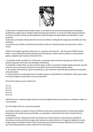 a) demonstra o empenho dos Estados Unidos no combate às causas do chamado aquecimento global.
b) defende as ações que os Estados Unidos tomaram para eliminar as causas do efeito estufa do planeta.
c) critica os Estados Unidos por desrespeitarem determinações de organizações que defendem o meio
ambiente.
d) denuncia os Estados Unidos pelo fato de ele ter proibido a realização de congressos em defesa do meio
ambiente.
e) concorda com a política ambiental dos Estados Unidos de redução de gases que provocam o efeito
estufa.

(UFPI) As afirmações seguintes relacionam-se a acordos internacionais – Rio de Janeiro (1992) e Kyoto
(1997) – para redução da emissão de gases que intensificam o efeito estufa e aceleram o aquecimento
global, atingindo assim todos os climas da Terra.

I. Os Estados Unidos da América e a China são os principais países emissores de gases de efeito estufa,
devido ao grande volume de suas atividades econômicas.
II. Os Estados Unidos foram um dos primeiros países a aderir ao primeiro tratado citado propondo, durante
a Rio 92, que um país possa comprar de outro parte da cota da emissão de gases-estufa.
III. Os acordos internacionais, apesar de polêmicos, não contrariam interesses dos produtores de petróleo
e de automóveis.
IV. Vários países do mundo aderiram ao Tratado de Kyoto, concordando em estabelecer metas para reduzir
a emissão de gases estufa desde o início do século XXI.

Está correto apenas o que se afirma em:

a) I e II
b) I e III
c) I e IV
d) II e III
e) II e IV

(UFPI) Preservar a biodiversidade constitui uma das condições básicas para manter os ambientes sadios no
nosso planeta.

Essa afirmação refere-se a uma preocupação:

a) mundial, porque as espécies levaram milhões de anos para se desenvolverem e muitas delas podem
desaparecer do mundo em poucas décadas, se a poluição e o desmatamento indiscriminado tiverem
continuidade.
b) regional, porque o desaparecimento de espécies de animais pode ser responsável por problemas
alimentares e pelo aumento de pragas, pela ruptura da cadeia alimentar, em algumas regiões do mundo.
f) apenas para os Estados Unidos e países da Europa que já destruíram quase totalmente suas florestas,
por terem desenvolvido seu setor industrial há muito tempo.
 