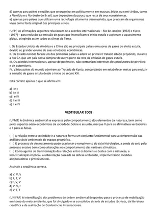 d) apenas para países e regiões que se organizaram politicamente em espaços áridos ou semi-áridos, como
a Namíbia e o Nordeste do Brasil, que dependem do pouco que resta de seus ecossistemas.
e) apenas para países que utilizam uma tecnologia altamente desenvolvida, que precisam de organismos
vivos como fonte original dos princípios ativos.

(UFPI) As afirmações seguintes relacionam-se a acordos internacionais – Rio de Janeiro (1992) e Kyoto
(1997) – para redução da emissão de gases que intensificam o efeito estufa e aceleram o aquecimento
global, atingindo assim todos os climas da Terra.

I. Os Estados Unidos da América e a China são os principais países emissores de gases de efeito estufa,
devido ao grande volume de suas atividades econômicas.
II. Os Estados Unidos foram um dos primeiros países a aderir ao primeiro tratado citado propondo, durante
a Rio 92, que um país possa comprar de outro parte da cota da emissão de gases-estufa.
III. Os acordos internacionais, apesar de polêmicos, não contrariam interesses dos produtores de petróleo
e de automóveis.
IV. Vários países do mundo aderiram ao Tratado de Kyoto, concordando em estabelecer metas para reduzir
a emissão de gases estufa desde o início do século XXI.

Está correto apenas o que se afirma em:

a) I e II
b) I e III
c) I e IV
d) II e III
e) II e IV

                                          VESTIBULAR 2008

(UFMT) A dinâmica ambiental se expressa pelo comportamento dos elementos da natureza, bem como
pelos aspectos sócio-econômicos da sociedade. Sobre o assunto, marque V para as afirmativas verdadeiras
e F para as falsas.

( ) A relação entre a sociedade e a natureza forma um conjunto fundamental para a compreensão das
análises sócio-ambientais do espaço geográfico.
( ) O processo de desmatamento pode ocasionar o rompimento do ciclo hidrológico, a perda do solo pelo
processo erosivo bem como alterações no comportamento das variáveis climáticas.
( ) Como agente de transformação das relações entre os homens e destes com a natureza, a
industrialização implicou a urbanização baseada na defesa ambiental, implementando medidas
antipoluidoras e protecionistas.

Assinale a seqüência correta.

a) V, V, V
b) F, F, V
c) F, V, V
d) V, V, F
e) V, F, F

(UNIFAP) A intensificação dos problemas de ordem ambiental despontou para o processo de mobilização
em torno do meio ambiente, que foi divulgado e se consolidou através de estudos técnicos, da literatura
científica e da realização de Conferências Internacionais.
 