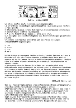 Calvin e Haroldo 4/9/2008

Em relação ao efeito estufa, observe as seguintes proposições:
I. É um fenômeno provocado pela ação antropogênica e que causa apenas malefícios
ao nosso planeta.
II. O fenômeno provoca o aumento da temperatura média atmosférica como resultado
do acúmulo de gás carbônico e outros gases.
III. A queima de combustíveis fósseis não emite gases estufa.
IV. A absorção e consequente irradiação na faixa do infravermelho pelo gás carbônico
provoca
um aumento na temperatura atmosférica. Com base na sua observação,
estãoCORRETAS as proposições

a) I e II
b) III e IV
c) I e III
d) II e IV

(UFBA) A antiga lenda grega de Pandora e da caixa que abriu libertando as pragas e
desastres é um mito que podemos evocar na atualidade. Dessa forma, em uma
aplicação do mito da caixa de Pandora, o desenvolvimento técnico-científico, médico e
militar atual parece ter desencadeado forças de consequências perigosas que se
voltam contra nós.
Já temos sinais evidentes de advertência dados pelo ambiente global: terras
cultiváveis estão sendo envenenadas por produtos químicos, o ar das grandes cidades
é perigoso para respirar; florestas são derrubadas, rios e lagos estão cada vez mais
poluídos por despejos de resíduos químicos. As vastas quantidades de poluentes que
entram no oceano, quase um milhão de substâncias tóxicas, estão envenenando a
vida marinha, especialmente as diatomáceas que absorvem o dióxido de carbono e
produzem oxigênio.

                                                            (MORAES, 2011, p. 168).

Com base nas informações do texto e nos conhecimentos sobre os grandes problemas
ambientais ocorridos no mundo contemporâneo, pode-se afirmar:
(01) O assoreamento dos rios e das nascentes é um problema causado pela perda do
solo, pois a remoção da mata ciliar faz com que as águas pluviais carreguem maior
quantidade de sedimentos para os leitos fluviais, reduzindo, assim, a vazão e a
profundidade dos canais de drenagem.
(02) A poluição do ar nas grandes cidades localizadas em fundo de vales, como a
cidade do México, agrava-se substancialmente, sobretudo durante o verão, uma vez
que o ar mais aquecido favorece o aprisionamento dos poluentes em suspensão,
 