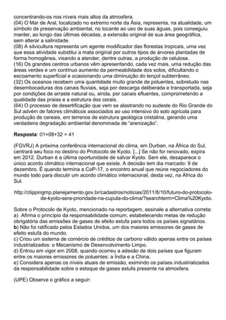 concentrando-os nos níveis mais altos da atmosfera.
(04) O Mar de Aral, localizado no extremo norte da Ásia, representa, na atualidade, um
símbolo de preservação ambiental, no tocante ao uso de suas águas, pois conseguiu
manter, ao longo das últimas décadas, a extensão original de sua área geográfica,
sem alterar a salinidade.
(08) A silvicultura representa um agente modificador das florestas tropicais, uma vez
que essa atividade substitui a mata original por outros tipos de árvores plantadas de
forma homogênea, visando a atender, dentre outras, a produção de celulose.
(16) Os grandes centros urbanos vêm apresentando, cada vez mais, uma redução das
áreas verdes e um contínuo aumento da permeabilidade dos solos, dificultando o
escoamento superficial e ocasionando uma diminuição do lençol subterrâneo.
(32) Os oceanos recebem uma quantidade muito grande de poluentes, sobretudo nas
desembocaduras dos canais fluviais, seja por descarga deliberada e transportada, seja
por condições de arraste natural ou, ainda, por canais efluentes, comprometendo a
qualidade das praias e a estrutura dos corais.
(64) O processo de desertificação que vem se alastrando no sudeste do Rio Grande do
Sul advém de fatores climáticos associados ao uso intensivo do solo agrícola para
produção de cereais, em terrenos de estrutura geológica cristalina, gerando uma
verdadeira degradação ambiental denominada de “arenização”.

Resposta: 01+08+32 = 41

(FGVRJ) A próxima conferência internacional do clima, em Durban, na África do Sul,
centrará seu foco no destino do Protocolo de Kyoto. [...] Se não for renovado, expira
em 2012. Durban é a última oportunidade de salvar Kyoto. Sem ele, desaparece o
único acordo climático internacional que existe. A decisão tem dia marcado: 9 de
dezembro. É quando termina a CoP-17, o encontro anual que reúne negociadores do
mundo todo para discutir um acordo climático internacional, desta vez, na África do
Sul.

http://clippingmp.planejamento.gov.br/cadastros/noticias/2011/8/10/futuro-do-protocolo-
              de-kyoto-sera-prioridade-na-cupula-do-clima/?searchterm=Clima%20Kyoto.

Sobre o Protocolo de Kyoto, mencionado na reportagem, assinale a alternativa correta:
a) Afirma o princípio da responsabilidade comum, estabelecendo metas de redução
obrigatória das emissões de gases de efeito estufa para todos os países signatários.
b) Não foi ratificado pelos Estados Unidos, um dos maiores emissores de gases de
efeito estufa do mundo.
c) Criou um sistema de comércio de créditos de carbono válido apenas entre os países
industrializados: o Mecanismo de Desenvolvimento Limpo.
d) Entrou em vigor em 2008, quando ocorreu a adesão de dois países que figuram
entre os maiores emissores de poluentes: a Índia e a China.
e) Considera apenas os níveis atuais de emissão, eximindo os países industrializados
da responsabilidade sobre o estoque de gases estufa presente na atmosfera.

(UPE) Observe o gráfico a seguir:
 