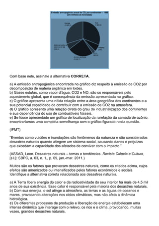 Com base nele, assinale a alternativa CORRETA.

a) A emissão antropogênica encontrada no gráfico diz respeito à emissão de CO2 por
decomposição de matéria orgânica em lixões.
b) Gases estufas, como vapor d’água, CO2 e NO, são os responsáveis pelo
aquecimento global, que é consequência da emissão apresentada no gráfico.
c) O gráfico apresenta uma nítida relação entre a área geográfica dos continentes e a
sua potencial capacidade de contribuir com a emissão de CO2 na atmosfera.
d) O gráfico apresenta uma relação direta do grau de industrialização dos continentes
e sua dependência do uso de combustíveis fósseis.
e) Se fosse apresentado um gráfico de localização da rarefação da camada de ozônio,
encontraríamos uma completa semelhança com o gráfico figurado nesta questão.

(IFMT)

“Eventos como vulcões e inundações são fenômenos da natureza e são considerados
desastres naturais quando atingem um sistema social, causando danos e prejuízos
que excedam a capacidade dos afetados de conviver com o impacto.”

(ASSAD, Leon. Desastres naturais – temas e tendências. Revista Ciência e Cultura,
[s.l.]: SBPC, a. 63, n. 1., p. 09, jan.-mar. 2011.)

Muitos são os fatores que provocam desastres naturais, como os citados acima, cujos
efeitos são amenizados ou intensificados pelos fatores econômicos e sociais.
Identifique a alternativa correta relacionada aos desastres naturais.

a) A Terra libera energia do calor e da radioatividade do seu interior há mais de 4,5 mil
anos de sua existência. Esse calor é responsável pela maioria dos desastres naturais.
b) Com sua energia, o sol atinge a atmosfera, as terras e as águas de oceanos e
mares, provocando alterações nos ciclos climáticos, mas não afeta a dinâmica
hidrológica.
c) Os diferentes processos de produção e liberação de energia estabelecem uma
intensa dinâmica que interage com o relevo, os rios e o clima, provocando, muitas
vezes, grandes desastres naturais.
 