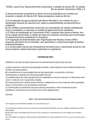 VEIGA, José Eli da. Desenvolvimento Sustentável: o desafio do século XXI. 3a edição.
                                              Rio de Janeiro: Garamond, 2008, p.3.

O desenvolvimento sustentável se define de forma enigmática por constituir-se
enquanto o desafio do Século XXI. Nesta perspectiva, pode-se afirmar:

a) A privatização da água proposta pelo Banco Mundial é uma medida de uso e
apropriação racional da natureza com vistas à sustentabilidade socioeconômica e
ambiental.
b) Os conflitos socioambientais evidenciam as contradições da relação estabelecida
entre a sociedade e a natureza no modelo de desenvolvimento capitalista.
c) O Plano de Aceleração do Crescimento (PAC), proposto pelo governo federal, tem
como projeto estruturante a criação de reservas e parques nacionais para a promoção
do desenvolvimento sustentável na Amazônia.
d) A regulação da biodiversidade pela Organização das Nações Unidas (ONU),
enquanto patrimônio da humanidade, vem garantindo o cumprimento legal da política
ambiental brasileira.
e) A conservação natural dos ecossistemas terrestres para a reprodução social da vida
torna evidente o desenvolvimento sustentável no capitalismo.


                                           VESTIBULAR 2011

(UNEAL) O conceito de Desenvolvimento Sustentável parte do princípio de que

a) para sustentar o consumo da população mundial, a destruição do meio ambiente deveria ser
contida nos países pobres.
b) o atendimento às necessidades básicas das populações, no presente, não deve
comprometer os padrões de vida das gerações futuras.
c) o padrão básico de vida populacional tem esgotado os recursos naturais e a alternativa seria
rever o modo de viver nas grandes cidades.
d) o desenvolvimento industrial deve diminuir, adaptando um novo modo de vida às gerações
atuais e otimizando o uso de produtos artesanais.
e) a diminuição da retirada de recursos naturais renováveis e não renováveis buscam
estabelecer novas formas de convívio com o meio agropecuário.

(PUCRIO)

                               2010 – Ano Internacional da Biodiversidade

Em relação ao termo Biodiversidade é correto afirmar que:

a) se relaciona somente à fauna e à flora da zona tropical do planeta, pois nas regiões temperadas não há
diversidade.
b) abrange toda a variedade das formas de vida, espécies e ecossistemas em uma região ou em todo o
planeta.
c) é restringido às espécies uniformemente distribuídas por toda superfície da Terra, o que só ocorre com a
fauna.
 