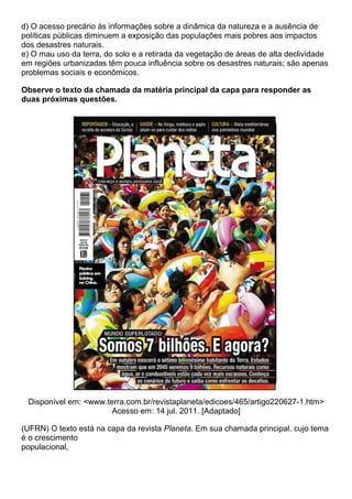 d) O acesso precário às informações sobre a dinâmica da natureza e a ausência de
políticas públicas diminuem a exposição das populações mais pobres aos impactos
dos desastres naturais.
e) O mau uso da terra, do solo e a retirada da vegetação de áreas de alta declividade
em regiões urbanizadas têm pouca influência sobre os desastres naturais; são apenas
problemas sociais e econômicos.

Observe o texto da chamada da matéria principal da capa para responder as
duas próximas questões.




 Disponível em: <www.terra.com.br/revistaplaneta/edicoes/465/artigo220627-1.htm>
                       Acesso em: 14 jul. 2011. [Adaptado]

(UFRN) O texto está na capa da revista Planeta. Em sua chamada principal, cujo tema
é o crescimento
populacional,
 