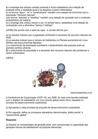 a) o emprego dos tempos verbais presente e futuro estabelece uma relação de
projeção entre a realidade atual e os desafios a serem enfrentados.
b) os termos “água”, “ar” e “combustíveis” mantêm uma relação de sinonímia com a
expressão “recursos naturais”.
c)os termos “estudos” e “desafios” mantêm uma relação de oposição com o conteúdo
probabilístico da matéria.
d) o emprego dos verbos nascer e ser, no tempo futuro, estabelece uma relação de
contradição com a afirmativa “Somos 7 bilhões”.

(UFRN) De acordo com o texto da capa , é correto afirmar que

a) os estudos indicam que a população enfrentará a escassez de recursos naturais em
2045.
b) os estudos indicam que o número de habitantes no Planeta aumentará em nove
bilhões nas duas próximas décadas.
c) o crescimento da população acarretará o deslocamento das pessoas para os
grandes centros urbanos.
d) o crescimento da população e a escassez dos recursos naturais são problemas a
serem enfrentados.

(UERJ)




                                                               www.koreatimes.co.kr

A Conferência de Copenhagen (COP-15), em 2009, foi mais uma reunião realizada
com o objetivo de estabelecer um novo acordo global sobre clima, baseado no
conceito do desenvolvimento sustentável.

a) Apresente a meta principal da proposta de desenvolvimento sustentável.

b) Em seguida, defina os processos planetários denominados “efeito estufa” e
“aquecimento global”.

Resposta:

a) Garantir as necessidades da geração atual, sem comprometer a capacidade das
gerações futuras de satisfazerem as próprias demandas.
 