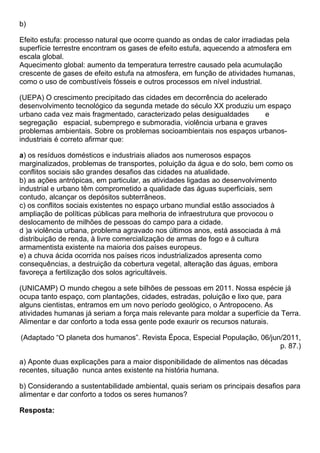 b)

Efeito estufa: processo natural que ocorre quando as ondas de calor irradiadas pela
superfície terrestre encontram os gases de efeito estufa, aquecendo a atmosfera em
escala global.
Aquecimento global: aumento da temperatura terrestre causado pela acumulação
crescente de gases de efeito estufa na atmosfera, em função de atividades humanas,
como o uso de combustíveis fósseis e outros processos em nível industrial.

(UEPA) O crescimento precipitado das cidades em decorrência do acelerado
desenvolvimento tecnológico da segunda metade do século XX produziu um espaço
urbano cada vez mais fragmentado, caracterizado pelas desigualdades     e
segregação espacial, subemprego e submoradia, violência urbana e graves
problemas ambientais. Sobre os problemas socioambientais nos espaços urbanos-
industriais é correto afirmar que:

a) os resíduos domésticos e industriais aliados aos numerosos espaços
marginalizados, problemas de transportes, poluição da água e do solo, bem como os
conflitos sociais são grandes desafios das cidades na atualidade.
b) as ações antrópicas, em particular, as atividades ligadas ao desenvolvimento
industrial e urbano têm comprometido a qualidade das águas superficiais, sem
contudo, alcançar os depósitos subterrâneos.
c) os conflitos sociais existentes no espaço urbano mundial estão associados à
ampliação de políticas públicas para melhoria de infraestrutura que provocou o
deslocamento de milhões de pessoas do campo para a cidade.
d )a violência urbana, problema agravado nos últimos anos, está associada à má
distribuição de renda, à livre comercialização de armas de fogo e à cultura
armamentista existente na maioria dos países europeus.
e) a chuva ácida ocorrida nos países ricos industrializados apresenta como
consequências, a destruição da cobertura vegetal, alteração das águas, embora
favoreça a fertilização dos solos agricultáveis.

(UNICAMP) O mundo chegou a sete bilhões de pessoas em 2011. Nossa espécie já
ocupa tanto espaço, com plantações, cidades, estradas, poluição e lixo que, para
alguns cientistas, entramos em um novo período geológico, o Antropoceno. As
atividades humanas já seriam a força mais relevante para moldar a superfície da Terra.
Alimentar e dar conforto a toda essa gente pode exaurir os recursos naturais.

(Adaptado “O planeta dos humanos”. Revista Época, Especial População, 06/jun/2011,
                                                                            p. 87.)

a) Aponte duas explicações para a maior disponibilidade de alimentos nas décadas
recentes, situação nunca antes existente na história humana.

b) Considerando a sustentabilidade ambiental, quais seriam os principais desafios para
alimentar e dar conforto a todos os seres humanos?

Resposta:
 