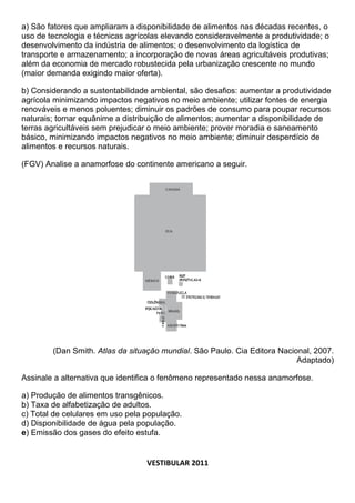 a) São fatores que ampliaram a disponibilidade de alimentos nas décadas recentes, o
uso de tecnologia e técnicas agrícolas elevando consideravelmente a produtividade; o
desenvolvimento da indústria de alimentos; o desenvolvimento da logística de
transporte e armazenamento; a incorporação de novas áreas agricultáveis produtivas;
além da economia de mercado robustecida pela urbanização crescente no mundo
(maior demanda exigindo maior oferta).

b) Considerando a sustentabilidade ambiental, são desafios: aumentar a produtividade
agrícola minimizando impactos negativos no meio ambiente; utilizar fontes de energia
renováveis e menos poluentes; diminuir os padrões de consumo para poupar recursos
naturais; tornar equânime a distribuição de alimentos; aumentar a disponibilidade de
terras agricultáveis sem prejudicar o meio ambiente; prover moradia e saneamento
básico, minimizando impactos negativos no meio ambiente; diminuir desperdício de
alimentos e recursos naturais.

(FGV) Analise a anamorfose do continente americano a seguir.




        (Dan Smith. Atlas da situação mundial. São Paulo. Cia Editora Nacional, 2007.
                                                                           Adaptado)

Assinale a alternativa que identifica o fenômeno representado nessa anamorfose.

a) Produção de alimentos transgênicos.
b) Taxa de alfabetização de adultos.
c) Total de celulares em uso pela população.
d) Disponibilidade de água pela população.
e) Emissão dos gases do efeito estufa.


                                  VESTIBULAR 2011
 
