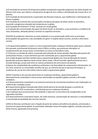 a) O resultado do aumento da temperatura global causada pela expansão progressiva da calota de gelo nos
últimos vinte anos, que reduziu a temperatura da água do mar a afetou a distribuição das massas de ar no
planeta;
b) O resultado do desmatamento e queimadas das florestas tropicais, que modificaram a distribuição das
chuvas no globo;
c) O resultado do aumento das concentrações antrópicas dos gases do efeito estufa na atmosfera,
causando a progressiva elevação das temperaturas no globo;
d) O resultado do fenômeno “el hijo” atuando em escala global;
e) A redução das concentrações dos gases do efeito estufa na atmosfera, o que aumentou a incidência de
raios ultravioleta, afetando plantas e animais na superfície terrestre.

(PUCGO) Os problemas referentes ao meio ambiente e à sua preservação estão entre as principais
preocupações dos governos e das sociedades em geral. A respeito desse assunto, assinale a alternativa
correta:

a ) O aquecimento global é o maior e o único responsável pelas mudanças climáticas pelas quais o planeta
tem passado, promovendo fenômenos como El Niño e La Nina, que provocam alterações no
comportamento das chuvas tanto no hemisfério sul como no hemisfério norte.
b ) O buraco na camada de ozônio, provocado pela poluição de metais pesados liberados pela queima de
combustíveis fósseis, é outro elemento que tem contribuído para o aquecimento global.
c) A criação de gado contribui também para o aquecimento global, por meio da liberação de metano
gerada pelo processo digestivo deste animal. Desse modo, o Brasil contribui significativamente com a
emissão deste gás, já que está entre os maiores produtores de carne bovina do planeta.
d) Apesar da complexidade dos problemas ambientais e da diversidade de componentes interatuantes, há
um certo consenso na comunidade científica de que, ao contrário do que se pensava há tempos, as
mudanças do uso da terra têm efeito mínimo sobre o aquecimento global.

(UECE) Tratando-se de assuntos pertinentes às mudanças climáticas, aquecimento global e
desenvolvimento sustentável e outros temas relacionados ao equilíbrio global, assinale a afirmação
verdadeira.
a) O desenvolvimento sustentável é um processo exclusivo de crescimento econômico sem implicações na
melhoria das condições sociais.
b) O aquecimento global motivado pelo efeito estufa decorre da emissão de gases e aumento da
concentração de CO2 na atmosfera, contribuindo para as mudanças climáticas.
c) As mudanças que se pronunciam não tenderão a repercutir na ocorrência de transgressões ou de
regressões marinhas.
d) O desenvolvimento sustentável requer, de modo exclusivo, a preservação da natureza e a intocabilidade
e manutenção da qualidade dos recursos naturais.

(UERJ) As florestas contribuem com a fixação de parte do carbono atmosférico do planeta, amenizando o
processo do aquecimento global. As queimadas realizadas nessas formações vegetais, contudo, possuem o
efeito inverso, agravando esse processo.
 