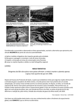 Considerando o enunciado e observando as fotos apresentadas, assinale a alternativa que apresenta uma
atitude INCORRETA do ponto de vista da sustentabilidade.

a) Aplicar medidas mitigadoras dos impactos gerados pela atividade.
b) Recuperar a paisagem e recompor o solo de áreas mineradas.
c) Impedir a mineração em áreas de conservação como florestas.
d) Lançar os rejeitos líquidos e sólidos na rede hidrográfica regional.

(UEMG)
                                             NOVA TENTATIVA
     Dirigentes do G8 e de outros nove países afirmam: a meta é manter o planeta apenas
                            2 graus mais quente do que em 1900.


Depois do fracasso do Protocolo de Kyoto, o pacto que estabelecia metas para algumas nações diminuírem
a emissão de gases causadores do efeito estufa, o mundo parece estar mais próximo de um acordo
antipoluição. Um avanço nesse sentido ocorreu na semana passada, em Áquila, na Itália, na reunião de
cúpula do G8. Outros nove países participaram do encontro como convidados. Pela primeira vez, os
Estados Unidos apoiaram ações contra o aquecimento global. O foco de resistência ao pacto climático está
agora em outro grupo de países, pois, por pressão da China e da Índia, os países do grupo do G5 não
definiram a redução de, pelo menos, metade das emissões de gases do efeito estufa, até 2050.

                                                                          Texto adaptado – Revista Veja – 15/07/2009


Com base nas informações deste texto e nos seus conhecimentos sobre o fenômeno do aquecimento
global, está CORRETO o que se afirma na alternativa:
 