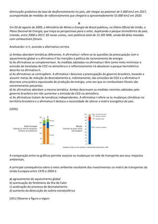 diminuição gradativa da taxa de desflorestamento no país, até chegar ao patamar de 5.000 km2 em 2017,
acompanhada de medidas de reflorestamento que chegaria a aproximadamente 55.000 km2 em 2020.

                                                     II
Em 03 de agosto de 2009, o Ministério de Minas e Energia do Brasil publicou, no Diário Oficial da União, o
Plano Decenal de Energia, que traça as perspectivas para o setor, duplicando o parque termelétrico do país,
criando, entre 2008 a 2017, 82 novas usinas, com potência total de 15.305 MW, sendo 68 delas movidas
com combustíveis fósseis.

Analisando I e II, assinale a alternativa correta.

a) Ambas abordam temáticas diferentes. A afirmativa I refere-se às questões da preocupação com o
aquecimento global e a afirmativa II faz menções à política de racionamento de energia.
b) As afirmativas se complementam. As medidas adotadas na afirmativa I têm como meta minimizar a
emissão de toneladas de CO2 na atmosfera e o reflorestamento irá abastecer o parque termelétrico
descrito na afirmativa II.
c) As afirmativas se contrapõem. A afirmativa I descreve a preocupação do governo brasileiro, levando a
assumir metas de redução do desmatamento e, indiretamente, das emissões de CO2 e a afirmativa II
descreve uma prática equivocada de produção de energia, uma vez que os combustíveis fósseis são
extremamente poluentes.
d) As afirmativas abordam a mesma temática. Ambas descrevem as medidas recentes adotadas pelo
governo brasileiro em não aumentar a emissão de CO2 na atmosfera.
e) As afirmativas tratam de temáticas independentes. A afirmativa I refere-se às mudanças climáticas no
território brasileiro e a afirmativa II destaca a necessidade de alterar a matriz energética do país.

(UERJ)




A comparação entre os gráficos permite associar as mudanças na rede de transporte aos seus impactos
ambientais.

A principal consequência sobre o meio ambiente resultante dos investimentos na matriz de transportes da
União Europeia entre 1970 e 2004 é:

a) agravamento do aquecimento global
b) acentuação do fenômeno da Ilha de Calor
c) aceleração do processo de desmatamento
d) aumento da destruição do ozônio estratosférico

(UEL) Observe a figura a seguir:
 