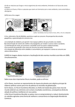 d) não se relaciona aos fungos e micro-organismos do meio ambiente, limitando-se às fauna das zonas
tropicais.
e) refere-se à fauna, à flora e a pessoas que vivem em harmonia com o meio ambiente, como ameríndios e
aborígenes.

(UFG) Leia a tira a seguir.




                                              QUINO. Toda Mafalda. São Paulo: Martins Fontes, 1993. p. 372; 411. [Adaptado]


A tira, sobretudo a fala de Mafalda, questiona o apelo ao consumo. Na perspectiva dos estudos
geográficos, a generalização do consumo visa

a) à ampliação da cidadania, por garantir mais espaços públicos do que privados nas cidades.
b) à disseminação do sistema de crédito e da propaganda, por ampliar o acesso a bens e produtos.
c) à distribuição de renda, por promover a equidade social nos países subdesenvolvidos.
d) ao aumento da produção e dos níveis de consumo nos países desenvolvidos.
e) à redução das diferenças entre cidadãos e consumidores, por equiparar o acesso ao consumo aos
valores democráticos.

(UNIR) As imagens abaixo mostram a localização de dois eventos mundiais ocorridos em 2009,
simultaneamente.




Sobre esses dois importantes fóruns mundiais, pode-se afirmar:

a) Em Davos, reuniram-se representantes da riqueza do planeta com objetivo principal de
elaborar políticas sociais para tirar da pobreza os excluídos da globalização.
b) Em Davos, no Fórum Econômico Mundial, os chefes de Estado dos países mais ricos do
mundo exibiram seu otimismo com os bons resultados econômicos, consequência direta da
adoção de políticas neoliberais em seus países.
c) No Fórum Econômico Mundial, os países ricos se comprometeram a reduzir drasticamente
os subsídios agrícolas como forma de melhorar a concorrência na Organização Mundial do
Comércio.
 