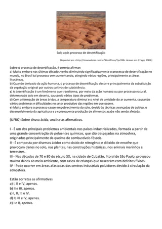 Solo após processo de desertificação

                                    Disponível em: <http://riosvoadores.com.br/WordPress/?p=398>. Acesso em: 22 ago. 2009.)


Sobre o processo de desertificação, é correto afirmar:
a) Muito embora nas últimas décadas venha diminuindo significativamente o processo de desertificação no
mundo, no Brasil tal processo vem aumentando, atingindo várias regiões, principalmente as áreas
litorâneas.
b) Quando derivado da ação humana, o processo de desertificação decorre principalmente da substituição
da vegetação original por outros cultivos de subsistência.
c) A desertificação é um fenômeno que transforma, por meio da ação humana ou por processo natural,
determinado solo em deserto, causando vários tipos de problemas.
d) Com a formação de áreas áridas, a temperatura diminui e o nível de umidade do ar aumenta, causando
vários problemas e dificuldades no setor produtivo das regiões em que ocorre.
e) Muito embora o processo cause empobrecimento do solo, devido às técnicas avançadas de cultivo, o
desenvolvimento da agricultura e a consequente produção de alimentos acaba não sendo afetada.

(UFRO) Sobre chuva ácida, analise as afirmativas.

I - É um dos principais problemas ambientais nos países industrializados, formada a partir de
uma grande concentração de poluentes químicos, que são despejados na atmosfera,
originados principalmente da queima de combustíveis fósseis.
II - É composta por diversos ácidos como óxido de nitrogênio e dióxido de enxofre que
provocam danos no solo, nas plantas, nas construções históricas, nos animais marinhos e
terrestres.
III - Nas décadas de 70 e 80 do século XX, na cidade de Cubatão, litoral de São Paulo, provocou
muitos danos ao meio ambiente, com casos de crianças que nasceram com defeitos físicos.
IV - Pode ocorrer em áreas afastadas dos centros industriais poluidores devido à circulação da
atmosfera.

Estão corretas as afirmativas
a) I, II e IV, apenas.
b) II e III, apenas.
c) I, II, III e IV.
d) II, III e IV, apenas.
e) I e II, apenas.
 