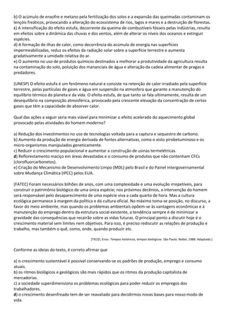 b) O acúmulo de enxofre e metano pela fertilização dos solos e a expansão das queimadas contaminam os
lençóis freáticos, provocando a alteração do ecossistema de rios, lagos e mares e a destruição de florestas.
c) A intensificação do efeito estufa, decorrente da queima de combustíveis fósseis pelas indústrias, resulta
em efeitos sobre a dinâmica das chuvas e dos ventos, além de alterar os níveis dos oceanos e extinguir
espécies.
d) A formação de ilhas de calor, como decorrência do acúmulo de energia nas superfícies
impermeabilizadas, reduz os efeitos da radiação solar sobre a superfície terrestre e aumenta
gradativamente a umidade relativa do ar.
e) O aumento no uso de produtos químicos destinados a melhorar a produtividade da agricultura resulta
na contaminação do solo, poluição dos mananciais de água e alteração da cadeia alimentar de pragas e
predadores.

(UNESP) O efeito estufa é um fenômeno natural e consiste na retenção de calor irradiado pela superfície
terrestre, pelas partículas de gases e água em suspensão na atmosfera que garante a manutenção do
equilíbrio térmico do planeta e da vida. O efeito estufa, de que tanto se fala ultimamente, resulta de um
desequilíbrio na composição atmosférica, provocado pela crescente elevação da concentração de certos
gases que têm a capacidade de absorver calor.

Qual das ações a seguir seria mais viável para minimizar o efeito acelerado do aquecimento global
provocado pelas atividades do homem moderno?

a) Redução dos investimentos no uso de tecnologias voltada para a captura e sequestro de carbono.
b) Aumento da produção de energia derivada de fontes alternativas, como o xisto pirobetuminoso e os
micro-organismos manipulados geneticamente.
c) Reduzir o crescimento populacional e aumentar a construção de usinas termelétricas.
d) Reflorestamento maciço em áreas devastadas e o consumo de produtos que não contenham CFCs
(clorofluorcarbonetos).
e) Criação do Mecanismo de Desenvolvimento Limpo (MDL) pelo Brasil e do Painel Intergovernamental
sobre Mudança Climática (IPCC) pelos EUA.

(FATEC) Foram necessários bilhões de anos, com uma complexidade e uma evolução irrepetíveis, para
construir o patrimônio biológico de uma única espécie; nos próximos decênios, a intervenção do homem
será responsável pelo desaparecimento de uma espécie viva a cada quarto de hora. Mas a cultura
ecológica permanece à margem da política e da cultura oficial. No máximo toma-se posição, no discurso, a
favor do meio ambiente, mas quando os problemas ambientais opõem-se às vantagens econômicas e à
manutenção do emprego dentro da estrutura social existente, a tendência sempre é de minimizar a
gravidade das consequências que recairão sobre as vidas futuras. O principal ponto a discutir hoje é o
crescimento material sem limites nem objetivos. Para isso, é preciso rediscutir as relações de produção e
trabalho, mas também o quê, como, onde, quando produzir etc.

                                          (TIEZZI, Enzo. Tempos históricos, tempos biológicos. São Paulo: Nobel, 1988. Adaptado.)


Conforme as ideias do texto, é correto afirmar que

a) o crescimento sustentável é possível conservando-se os padrões de produção, emprego e consumo
atuais.
b) os ritmos biológicos e geológicos são mais rápidos que os ritmos da produção capitalista de
mercadorias.
c) a sociedade superdimensiona os problemas ecológicos para poder reduzir os empregos dos
trabalhadores.
d) o crescimento desenfreado tem de ser reavaliado para decidirmos novas bases para nosso modo de
vida.
 