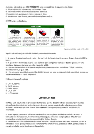 Assinale a alternativa que NÃO APRESENTA uma conseqüência do aquecimento global:
a) Derretimento das geleiras, nos extremos da Terra.
b) Desflorestamento e queimadas das áreas de matas.
c) Secas severas, que causam maior escassez de água.
d) Aumento do nível do mar, causando inundações costeiras.

(UFMT) Leia o texto abaixo.




                                                                             (Aquecimento Global, ano 1 – n.º 5, p. 43.)


A partir das informações contidas no texto, analise as afirmativas.

I - Se o carro de passeio deixar de rodar 1 dia (de 2a. à 6a. feira), durante um ano, deixará de emitir 600 kg
de CO2.
II - A quantidade mínima de árvores a ser plantada para compensar a emissão de CO2 gerada por uma
família de 4 pessoas, durante um mês, é superior a 100.
III - A quantidade mínima de árvores a ser plantada para compensar a emissão de CO2 do caminhão,
durante um mês, é igual a 18.
IV - Em um ano, a quantidade, em média, de CO2 gerada por uma pessoa equivale à quantidade gerada por
aproximadamente 11 carros de passeio.

Estão corretas as afirmativas

a) I, II e III, apenas.
b) II e III, apenas.
c) II e IV, apenas.
d) I, II, III e IV.
e) I e IV, apenas

                                            VESTIBULAR 2008

(INATEL) Com o aumento do processo industrial e da queima de combustíveis fósseis surgem diversas
alterações ambientais importantes, tanto em áreas de grande concentração urbana como no globo.
Assinale a alternativa que relacione de formaINCORRETA os principais problemas ambientais da
atualidade.

a) A descarga de compostos sulfurosos na atmosfera em função da atividade econômica acarreta a
formação das chuvas ácidas, modificando o pH das águas, arrasando a vegetação ao dificultar sua
respiração e arrastando elementos essenciais à fertilidade do solo.
b) O efeito estufa é um fenômeno natural que mantém a temperatura da Terra 33ºC mais alta; porém, a
emissão de vários gases pela atividade humana forma uma barrreira gasosa que retém grande parcela da
energia irradiada, aumentando as médias globais.
 