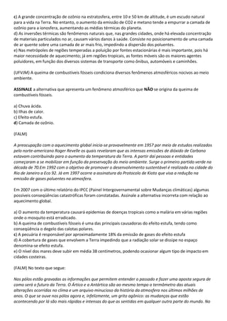 c) A grande concentração de ozônio na estratosfera, entre 10 e 50 km de altitude, é um escudo natural
para a vida na Terra. No entanto, o aumento da emissão de CO2 e metano tende a empurrar a camada de
ozônio para a ionosfera, aumentando as médias térmicas do planeta.
d) As inversões térmicas são fenômenos naturais que, nas grandes cidades, onde há elevada concentração
de materiais particulados no ar, causam vários danos à saúde. Consiste no posicionamento de uma camada
de ar quente sobre uma camada de ar mais frio, impedindo a dispersão dos poluentes.
e) Nas metrópoles de regiões temperadas a poluição por fontes estacionárias é mais importante, pois há
maior necessidade de aquecimento; já em regiões tropicais, as fontes móveis são os maiores agentes
poluidores, em função dos diversos sistemas de transporte como ônibus, automóveis e caminhões.

(UFVJM) A queima de combustíveis fósseis condiciona diversos fenômenos atmosféricos nocivos ao meio
ambiente.

ASSINALE a alternativa que apresenta um fenômeno atmosférico que NÃO se origina da queima de
combustíveis fósseis.

a) Chuva ácida.
b) Ilhas de calor.
c) Efeito estufa.
d) Camada de ozônio.

(FALM)

A preocupação com o aquecimento global inicia-se provavelmente em 1957 por meio de estudos realizados
pelo norte-americano Roger Revelle os quais revelaram que as intensas emissões de dióxido de Carbono
estavam contribuindo para o aumento da temperatura da Terra. A partir daí pessoas e entidades
começaram a se mobilizar em função da preservação do meio ambiente. Surge o primeiro partido verde na
década de 70.Em 1992 com o objetivo de promover o desenvolvimento sustentável é realizada na cidade do
Rio de Janeiro a Eco 92. Já em 1997 ocorre a assinatura do Protocolo de Kioto que visa a redução na
emissão de gases poluentes na atmosfera.

Em 2007 com o último relatório do IPCC (Painel Intergovernamental sobre Mudanças climáticas) algumas
possíveis conseqüências catastróficas foram constatadas. Assinale a alternativa incorreta com relação ao
aquecimento global.

a) O aumento da temperatura causará epidemias de doenças tropicais como a malária em várias regiões
onde o mosquito está erradicado.
b) A queima de combustíveis fósseis é uma das principais causadoras do efeito estufa, tendo como
conseqüência o degelo das calotas polares.
c) A pecuária é responsável por aproximadamente 18% da emissão de gases do efeito estufa
d) A cobertura de gases que envolvem a Terra impedindo que a radiação solar se dissipe no espaço
denomina-se efeito estufa.
e) O nível dos mares deve subir em média 38 centímetros, podendo ocasionar algum tipo de impacto em
cidades costeiras.

(FALM) No texto que segue:

Nos pólos estão gravadas as informações que permitem entender o passado e fazer uma aposta segura de
como será o futuro da Terra. O Ártico e a Antártica são ao mesmo tempo o termômetro das atuais
alterações ocorridas no clima e um arquivo minucioso da história da atmosfera nos últimos milhões de
anos. O que se ouve nos pólos agora e, infelizmente, um grito agônico: as mudanças que estão
acontecendo por lá são mais rápidas e intensas do que as sentidas em qualquer outra parte do mundo. No
 