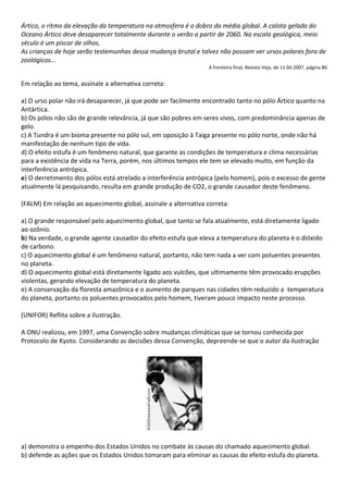 Ártico, o ritmo da elevação da temperatura na atmosfera é o dobro da média global. A calota gelada do
Oceano Ártico deve desaparecer totalmente durante o verão a partir de 2060. Na escala geológica, meio
século é um piscar de olhos.
As crianças de hoje serão testemunhas dessa mudança brutal e talvez não possam ver ursos polares fora de
zoológicos...
                                                                 A fronteira final, Revista Veja, de 11.04.2007, página 80


Em relação ao tema, assinale a alternativa correta:

a) O urso polar não irá desaparecer, já que pode ser facilmente encontrado tanto no pólo Ártico quanto na
Antártica.
b) Os pólos não são de grande relevância, já que são pobres em seres vivos, com predominância apenas de
gelo.
c) A Tundra é um bioma presente no pólo sul, em oposição à Taiga presente no pólo norte, onde não há
manifestação de nenhum tipo de vida.
d) O efeito estufa é um fenômeno natural, que garante as condições de temperatura e clima necessárias
para a existência de vida na Terra, porém, nos últimos tempos ele tem se elevado muito, em função da
interferência antrópica.
e) O derretimento dos pólos está atrelado a interferência antrópica (pelo homem), pois o excesso de gente
atualmente lá pesquisando, resulta em grande produção de CO2, o grande causador deste fenômeno.

(FALM) Em relação ao aquecimento global, assinale a alternativa correta:

a) O grande responsável pelo aquecimento global, que tanto se fala atualmente, está diretamente ligado
ao ozônio.
b) Na verdade, o grande agente causador do efeito estufa que eleva a temperatura do planeta é o dióxido
de carbono.
c) O aquecimento global é um fenômeno natural, portanto, não tem nada a ver com poluentes presentes
no planeta.
d) O aquecimento global está diretamente ligado aos vulcões, que ultimamente têm provocado erupções
violentas, gerando elevação de temperatura do planeta.
e) A conservação da floresta amazônica e o aumento de parques nas cidades têm reduzido a temperatura
do planeta, portanto os poluentes provocados pelo homem, tiveram pouco impacto neste processo.

(UNIFOR) Reflita sobre a ilustração.

A ONU realizou, em 1997, uma Convenção sobre mudanças climáticas que se tornou conhecida por
Protocolo de Kyoto. Considerando as decisões dessa Convenção, depreende-se que o autor da ilustração




a) demonstra o empenho dos Estados Unidos no combate às causas do chamado aquecimento global.
b) defende as ações que os Estados Unidos tomaram para eliminar as causas do efeito estufa do planeta.
 