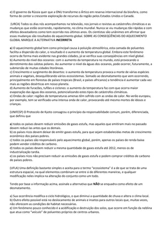 e) O governo da Rússia quer que a ONU transforme o Ártico em reserva internacional da biosfera, como
forma de conter a crescente exploração de recursos da região pelos Estados Unidos e Canadá.

(URCA) Todos os dias nós acompanhamos na televisão, nos jornais e revistas as catástrofes climáticas e as
mudanças que estão ocorrendo, rapidamente, no clima mundial. Nunca se viu mudanças tão rápidas e com
efeitos devastadores como tem ocorrido nos últimos anos. Os cientistas são unânimes em afirmar que
essas mudanças são resultados do aquecimento global. SOBRE AS CONSEQÜÊNCIAS DO AQUECIMENTO
GLOBAL MARQUE A ALTERNATIVA INCORRETA

a) O aquecimento global tem como principal causa à poluição atmosférica, esta camada de poluentes
facilita a dispersão do calor, o resultado é o aumento da temperatura global. Embora este fenômeno
ocorra de forma mais evidente nas grandes cidades, já se verifica suas conseqüências em nível global.
b) Aumento do nível dos oceanos: com o aumento da temperatura no mundo, está provocando o
derretimento das calotas polares. Ao aumentar o nível da águas dos oceanos, pode ocorrer, futuramente, a
submersão de muitas cidades litorâneas.
c) Crescimento e surgimento de desertos: o aumento da temperatura provoca a morte de várias espécies
animais e vegetais, desequilibrando vários ecossistemas. Somado ao desmatamento que vem ocorrendo,
principalmente em florestas de países tropicais (Brasil, e países africanos) a tendência é aumentar cada vez
mais as regiões desérticas em nosso planeta.
d) Aumento de furacões, tufões e ciclones: o aumento da temperatura faz com que ocorra maior
evaporação das águas dos oceanos, potencializando estes tipos de catástrofes climáticas.
e) Ondas de calor: regiões de temperaturas amenas têm sofrido com as ondas de calor. No verão europeu,
por exemplo, tem se verificado uma intensa onda de calor, provocando até mesmo mortes de idosos e
crianças.

(UNIFESP) O Protocolo de Kyoto consagrou o princípio da responsabilidade comum, porém, diferenciada,
que definiu que

a) todos os países devem reduzir emissões de gases estufa, mas aqueles que emitiram mais no passado
devem reduzi-las antes que os demais.
b) os países ricos devem deixar de emitir gases estufa, para que sejam estabelecidas metas de crescimento
econômico dos países pobres.
c) todos os países são responsáveis pelo aquecimento global, porém, apenas os países de renda baixa
podem vender créditos de carbono.
d) todos os países devem reduzir a mesma quantidade de gases estufa até 2012, menos os de
industrialização tardia.
e) os países ricos não precisam reduzir as emissões de gases estufa e podem comprar créditos de carbono
de países pobres.

(UFLA) Uma definição bastante simples e aceita para o termo “ecossistema” é a de que se trata de uma
estrutura espacial, na qual elementos combinam-se entre si de diferentes maneiras, e qualquer
modificação neles implica na alteração do conjunto como um todo.

Tendo por base a informação acima, assinale a alternativa que NÃO se enquadra como efeito de um
desmatamento.

a) Sua ocorrência modifica o ciclo hidrológico, o que diminui a quantidade de chuva e altera o clima local.
b) Outro efeito possível está no deslocamento de animais e insetos para outros locais que, muitas vezes,
não oferecem as condições de habitat necessárias.
c) Um fenômeno pouco conhecido é a acidificação e destruição dos solos, que ocorre em função da neblina
que atua como “veículo” de poluentes próprios de centros urbanos.
 