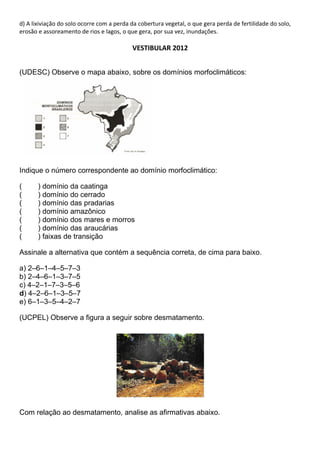 d) A lixiviação do solo ocorre com a perda da cobertura vegetal, o que gera perda de fertilidade do solo,
erosão e assoreamento de rios e lagos, o que gera, por sua vez, inundações.

                                           VESTIBULAR 2012


(UDESC) Observe o mapa abaixo, sobre os domínios morfoclimáticos:




Indique o número correspondente ao domínio morfoclimático:

(      ) domínio da caatinga
(      ) domínio do cerrado
(      ) domínio das pradarias
(      ) domínio amazônico
(      ) domínio dos mares e morros
(      ) domínio das araucárias
(      ) faixas de transição

Assinale a alternativa que contém a sequência correta, de cima para baixo.

a) 2–6–1–4–5–7–3
b) 2–4–6–1–3–7–5
c) 4–2–1–7–3–5–6
d) 4–2–6–1–3–5–7
e) 6–1–3–5–4–2–7

(UCPEL) Observe a figura a seguir sobre desmatamento.




Com relação ao desmatamento, analise as afirmativas abaixo.
 