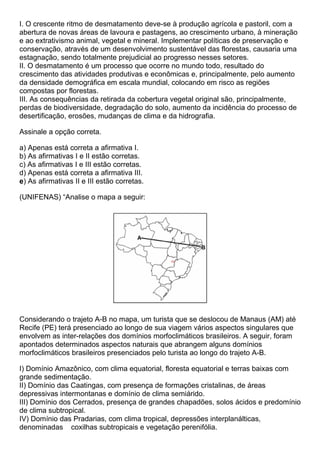 I. O crescente ritmo de desmatamento deve-se à produção agrícola e pastoril, com a
abertura de novas áreas de lavoura e pastagens, ao crescimento urbano, à mineração
e ao extrativismo animal, vegetal e mineral. Implementar políticas de preservação e
conservação, através de um desenvolvimento sustentável das florestas, causaria uma
estagnação, sendo totalmente prejudicial ao progresso nesses setores.
II. O desmatamento é um processo que ocorre no mundo todo, resultado do
crescimento das atividades produtivas e econômicas e, principalmente, pelo aumento
da densidade demográfica em escala mundial, colocando em risco as regiões
compostas por florestas.
III. As consequências da retirada da cobertura vegetal original são, principalmente,
perdas de biodiversidade, degradação do solo, aumento da incidência do processo de
desertificação, erosões, mudanças de clima e da hidrografia.

Assinale a opção correta.

a) Apenas está correta a afirmativa I.
b) As afirmativas I e II estão corretas.
c) As afirmativas I e III estão corretas.
d) Apenas está correta a afirmativa III.
e) As afirmativas II e III estão corretas.

(UNIFENAS) “Analise o mapa a seguir:




Considerando o trajeto A-B no mapa, um turista que se deslocou de Manaus (AM) até
Recife (PE) terá presenciado ao longo de sua viagem vários aspectos singulares que
envolvem as inter-relações dos domínios morfoclimáticos brasileiros. A seguir, foram
apontados determinados aspectos naturais que abrangem alguns domínios
morfoclimáticos brasileiros presenciados pelo turista ao longo do trajeto A-B.

I) Domínio Amazônico, com clima equatorial, floresta equatorial e terras baixas com
grande sedimentação.
II) Domínio das Caatingas, com presença de formações cristalinas, de áreas
depressivas intermontanas e domínio de clima semiárido.
III) Domínio dos Cerrados, presença de grandes chapadões, solos ácidos e predomínio
de clima subtropical.
IV) Domínio das Pradarias, com clima tropical, depressões interplanálticas,
denominadas coxilhas subtropicais e vegetação perenifólia.
 
