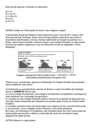Está correto apenas o indicado na alternativa

a) I e II.
b) I, II e III.
c) I,II,III e IV.
d) I e IV.
e) III e IV.



(UEMG) Analise as informações do texto e das imagens a seguir:

A Assembléia Geral das Nações Unidas determinou que o ano de 2011 fosse o Ano
Internacional das Florestas, tendo como principal objetivo esclarecer para todos a
importância das florestas e de seu manejo sustentável na redução da pobreza. E o
Brasil, nesse mesmo período, resolveu revisar o seu Código Florestal, um documento
que tem por objetivo regularizar o uso de diferentes formas de vegetação. (Texto
adaptado)




               Imagens retiradas da Folha de São Paulo – 17/01/2011 - HTTP/
                        centrodeestudosambientais.wordpress.com

Observe que, na ilustração, algumas modificações do Código Florestal atual poderão
trazer problemas mais sérios.

Considerando as características naturais do Brasil e a partir da análise da ilustração
acima, é CORRETO afirmar que
a) o novo Código Florestal tem como objetivo fundamental compatibilizar a proteção do
meio ambiente com a proteção da agricultura.
b) o projeto do novo Código Florestal amplia a chance de ocupação de áreas de risco,
uma das razões frequentes dos desastres provocados pelas chuvas no Centro-Oeste
brasileiro.
c) o projeto aumenta a faixa de preservação nas margens de rios, criando brecha para
o uso de áreas, como o alagado Jardim Pantanal, zona leste paulistana.
d) o texto, em tramitação no Congresso, não considera topos de morro como áreas de
preservação permanente, e libera a construção de casas em encostas e áreas
alagáveis de redes fluviais.

(UFPA) Observe o mapa abaixo.
 