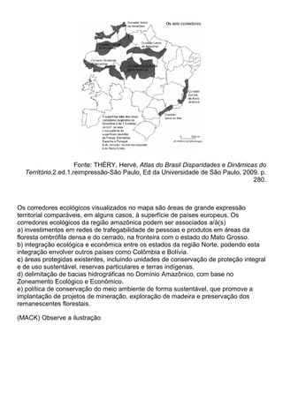 Fonte: THÉRY, Hervé, Atlas do Brasil Disparidades e Dinâmicas do
  Território.2.ed.1.reimpressão-São Paulo, Ed da Universidade de São Paulo, 2009. p.
                                                                                 280.



Os corredores ecológicos visualizados no mapa são áreas de grande expressão
territorial comparáveis, em alguns casos, à superfície de países europeus. Os
corredores ecológicos da região amazônica podem ser associados a/à(s)
a) investimentos em redes de trafegabilidade de pessoas e produtos em áreas da
floresta ombrófila densa e do cerrado, na fronteira com o estado do Mato Grosso.
b) integração ecológica e econômica entre os estados da região Norte, podendo esta
integração envolver outros países como Colômbia e Bolívia.
c) áreas protegidas existentes, incluindo unidades de conservação de proteção integral
e de uso sustentável, reservas particulares e terras indígenas.
d) delimitação de bacias hidrográficas no Domínio Amazônico, com base no
Zoneamento Ecológico e Econômico.
e) política de conservação do meio ambiente de forma sustentável, que promove a
implantação de projetos de mineração, exploração de madeira e preservação dos
remanescentes florestais.

(MACK) Observe a ilustração
 