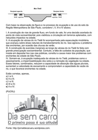 Com base na observação da figura e no processo de ocupação e de uso do solo da
Região Metropolitana de São Paulo, considere I, II, III e IV abaixo.

I. A construção de vias de grande fluxo, em fundo de vale, foi uma decisão acertada do
ponto de vista socioambiental, pois viabilizou a circulação em terrenos aplanados, com
reduzidos impactos na cidade.
II. A ocupação da várzea do rio Tietê foi acompanhada pela especulação imobiliária,
que avançou sobre áreas naturais de transbordamento do rio. Isso agravou o problema
das enchentes, por ocasião das chuvas de verão.
III. A construção de avenidas marginais ao longo da várzea do rio Tietê foi feita com
grande preocupação socioambiental. Contudo, a falta de cuidados da população, que
insiste em depositar lixo nas vias públicas, constitui a causa maior dos problemas com
enchentes da cidade de São Paulo.
IV. Somam-se, à ocupação inadequada da várzea do rio Tietê, problemas como o
assoreamento, a impermeabilização dos solos e a remoção da vegetação na cidade.
Esses fatores, combinados, reduzem a capacidade de absorção das águas pluviais,
aumentam a velocidade de escoamento e comprometem a capacidade de vazão do
rio, o que favorece enchentes na cidade.

Estão corretas, apenas,
a) I e II.
b) II e III.
c) I e III.
d) III e IV.
e) II e IV.

(PUCRJ)




Fonte: http://jornaldecaruaru.wordpress.com.
 