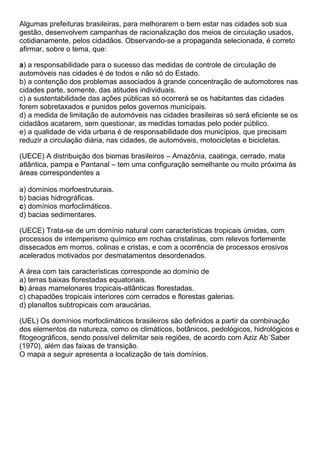 Algumas prefeituras brasileiras, para melhorarem o bem estar nas cidades sob sua
gestão, desenvolvem campanhas de racionalização dos meios de circulação usados,
cotidianamente, pelos cidadãos. Observando-se a propaganda selecionada, é correto
afirmar, sobre o tema, que:

a) a responsabilidade para o sucesso das medidas de controle de circulação de
automóveis nas cidades é de todos e não só do Estado.
b) a contenção dos problemas associados à grande concentração de automotores nas
cidades parte, somente, das atitudes individuais.
c) a sustentabilidade das ações públicas só ocorrerá se os habitantes das cidades
forem sobretaxados e punidos pelos governos municipais.
d) a medida de limitação de automóveis nas cidades brasileiras só será eficiente se os
cidadãos acatarem, sem questionar, as medidas tomadas pelo poder público.
e) a qualidade de vida urbana é de responsabilidade dos municípios, que precisam
reduzir a circulação diária, nas cidades, de automóveis, motocicletas e bicicletas.

(UECE) A distribuição dos biomas brasileiros – Amazônia, caatinga, cerrado, mata
atlântica, pampa e Pantanal – tem uma configuração semelhante ou muito próxima às
áreas correspondentes a

a) domínios morfoestruturais.
b) bacias hidrográficas.
c) domínios morfoclimáticos.
d) bacias sedimentares.

(UECE) Trata-se de um domínio natural com características tropicais úmidas, com
processos de intemperismo químico em rochas cristalinas, com relevos fortemente
dissecados em morros, colinas e cristas, e com a ocorrência de processos erosivos
acelerados motivados por desmatamentos desordenados.

A área com tais características corresponde ao domínio de
a) terras baixas florestadas equatoriais.
b) áreas mamelonares tropicais-atlânticas florestadas.
c) chapadões tropicais interiores com cerrados e florestas galerias.
d) planaltos subtropicais com araucárias.

(UEL) Os domínios morfoclimáticos brasileiros são definidos a partir da combinação
dos elementos da natureza, como os climáticos, botânicos, pedológicos, hidrológicos e
fitogeográficos, sendo possível delimitar seis regiões, de acordo com Aziz Ab´Saber
(1970), além das faixas de transição.
O mapa a seguir apresenta a localização de tais domínios.
 