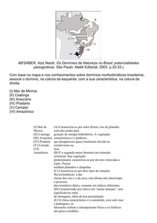 AB'SÁBER, Aziz Nacib. Os Domínios de Natureza no Brasil: potencialidades
            paisagísticas. São Paulo: Ateliê Editorial, 2003. p.32-33.)

Com base no mapa e nos conhecimentos sobre domínios morfoclimáticos brasileiros,
associe o domínio, na coluna da esquerda, com a sua característica, na coluna da
direita.

(I) Mar de Morros
(II) Caatinga
(III) Araucária
(IV) Pradaria
(V) Cerrado
(VI) Amazônico



              (I) Mar de        (A) Caracteriza-se por solos férteis, rios de planalto
              Morros            com alto poder para
              (II) Caatinga     geração de energia hidrelétrica. A vegetação
              (III) Araucária   característica é o pinheiro,
              (IV) Pradaria     que desapareceu quase totalmente devido ao
              (V) Cerrado       extrativismo na
              (VI)              área.
              Amazônico         (B) É o segundo maior domínio em extensão
                                territorial. Sua vegetação
                                predominante caracteriza-se por árvores retorcidas e
                                cipós. Possui
                                também planaltos e chapadas.
                                (C) Caracteriza-se por dois tipos de estações
                                fluvioclimáticas: a das
                                cheias dos rios e a da seca; esta última não interrompe
                                o processo
                                pluviométrico diário, somente em índices diferentes.
                                (D) Caracterizado por relevo em “meias laranjas”, tem
                                significativas redes
                                de drenagens, além da boa precipitação.
                                (E) O clima característico é o semiárido, com solo raso
                                e pedregoso; os
                                latossolos sofrem o intemperismo físico e os litólicos
                                são pouco erodidos.
 