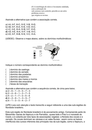 (F) A morfologia do relevo é levemente ondulada,
                               com a utilização do
                               solo arenoso sem controle; percebe-se um sério
                               problema erosivo
                               que origina as ravinas.

Assinale a alternativa que contém a associação correta.

a) I-A, II-F, III-C, IV-E, V-B, VI-D.
b) I-B, II-F, III-A, IV-E, V-D, VI-C.
c) I-C, II-E, III-A, IV-B, V-F, VI-D.
d) I-D, II-E, III-A, IV-F, V-B, VI-C.
e) I-D, II-F, III-B, IV-E, V-C, VI-A.

(UDESC) Observe o mapa abaixo, sobre os domínios morfoclimáticos:




Indique o número correspondente ao domínio morfoclimático:

(   ) domínio da caatinga
(   ) domínio do cerrado
(   ) domínio das pradarias
(   ) domínio amazônico
(   ) domínio dos mares e morros
(   ) domínio das araucárias
(   ) faixas de transição

Assinale a alternativa que contém a sequência correta, de cima para baixo.
a) 2 – 6 – 1 – 4 – 5 – 7 – 3
b) 2 – 4 – 6 – 1 – 3 – 7 – 5
c) 4 – 2 – 1 – 7 – 3 – 5 – 6
d) 4 – 2 – 6 – 1 – 3 – 5 – 7
e) 6 – 1 – 3 – 5 – 4 – 2 – 7

(UPE) Leia com atenção o texto transcrito a seguir referente a uma das sub-regiões do
Nordeste brasileiro.

Esta sub-região do Nordeste brasileiro é de povoamento antigo. Compreende parte do
Maranhão- bacias do Itapicuru e do Parnaíba-, quase todo o Piauí e o noroeste do
Ceará, e é coberta por dois tipos de associações vegetais: a floresta dos cocais e o
cerrado. Os cocais dominam as várzeas e os vales fluviais , assim como os baixos
interflúvios dos cursos inferiores dos principais rios da sub-região, como o Itapicuru, o
 