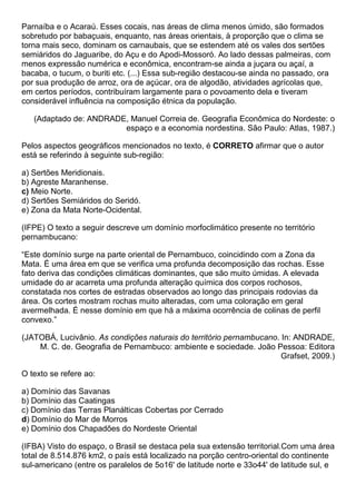 Parnaíba e o Acaraú. Esses cocais, nas áreas de clima menos úmido, são formados
sobretudo por babaçuais, enquanto, nas áreas orientais, à proporção que o clima se
torna mais seco, dominam os carnaubais, que se estendem até os vales dos sertões
semiáridos do Jaguaribe, do Açu e do Apodi-Mossoró. Ao lado dessas palmeiras, com
menos expressão numérica e econômica, encontram-se ainda a juçara ou açaí, a
bacaba, o tucum, o buriti etc. (...) Essa sub-região destacou-se ainda no passado, ora
por sua produção de arroz, ora de açúcar, ora de algodão, atividades agrícolas que,
em certos períodos, contribuíram largamente para o povoamento dela e tiveram
considerável influência na composição étnica da população.

   (Adaptado de: ANDRADE, Manuel Correia de. Geografia Econômica do Nordeste: o
                        espaço e a economia nordestina. São Paulo: Atlas, 1987.)

Pelos aspectos geográficos mencionados no texto, é CORRETO afirmar que o autor
está se referindo à seguinte sub-região:

a) Sertões Meridionais.
b) Agreste Maranhense.
c) Meio Norte.
d) Sertões Semiáridos do Seridó.
e) Zona da Mata Norte-Ocidental.

(IFPE) O texto a seguir descreve um domínio morfoclimático presente no território
pernambucano:

“Este domínio surge na parte oriental de Pernambuco, coincidindo com a Zona da
Mata. É uma área em que se verifica uma profunda decomposição das rochas. Esse
fato deriva das condições climáticas dominantes, que são muito úmidas. A elevada
umidade do ar acarreta uma profunda alteração química dos corpos rochosos,
constatada nos cortes de estradas observados ao longo das principais rodovias da
área. Os cortes mostram rochas muito alteradas, com uma coloração em geral
avermelhada. É nesse domínio em que há a máxima ocorrência de colinas de perfil
convexo.”

(JATOBÁ, Lucivânio. As condições naturais do território pernambucano. In: ANDRADE,
    M. C. de. Geografia de Pernambuco: ambiente e sociedade. João Pessoa: Editora
                                                                      Grafset, 2009.)

O texto se refere ao:

a) Domínio das Savanas
b) Domínio das Caatingas
c) Domínio das Terras Planálticas Cobertas por Cerrado
d) Domínio do Mar de Morros
e) Domínio dos Chapadões do Nordeste Oriental

(IFBA) Visto do espaço, o Brasil se destaca pela sua extensão territorial.Com uma área
total de 8.514.876 km2, o país está localizado na porção centro-oriental do continente
sul-americano (entre os paralelos de 5o16' de latitude norte e 33o44' de latitude sul, e
 