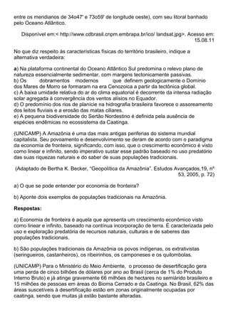 entre os meridianos de 34o47' e 73o59' de longitude oeste), com seu litoral banhado
pelo Oceano Atlântico.

   Disponível em:< http://www.cdbrasil.cnpm.embrapa.br/ico/ landsat.jpg>. Acesso em:
                                                                            15.08.11

No que diz respeito às características físicas do território brasileiro, indique a
alternativa verdadeira:

a) Na plataforma continental do Oceano Atlântico Sul predomina o relevo plano de
natureza essencialmente sedimentar, com margens tectonicamente passivas.
b) Os        dobramentos modernos            que definem geologicamente o Domínio
dos Mares de Morro se formaram na era Cenozoica a partir da tectônica global.
c) A baixa umidade relativa do ar do clima equatorial é decorrente da intensa radiação
solar agregada à convergência dos ventos alísios no Equador.
d) O predomínio dos rios de planície na hidrografia brasileira favorece o assoreamento
dos leitos fluviais e a erosão das matas ciliares.
e) A pequena biodiversidade do Sertão Nordestino é definida pela ausência de
espécies endêmicas no ecossistema da Caatinga.

(UNICAMP) A Amazônia é uma das mais antigas periferias do sistema mundial
capitalista. Seu povoamento e desenvolvimento se deram de acordo com o paradigma
da economia de fronteira, significando, com isso, que o crescimento econômico é visto
como linear e infinito, sendo imperativo sustar esse padrão baseado no uso predatório
das suas riquezas naturais e do saber de suas populações tradicionais.

(Adaptado de Bertha K. Becker, “Geopolítica da Amazônia”. Estudos Avançados,19, nº
                                                                   53, 2005, p. 72)

a) O que se pode entender por economia de fronteira?

b) Aponte dois exemplos de populações tradicionais na Amazônia.

Respostas:

a) Economia de fronteira é aquela que apresenta um crescimento econômico visto
como linear e infinito, baseado na contínua incorporação de terra. É caracterizada pelo
uso e exploração predatória de recursos naturais, culturais e de saberes das
populações tradicionais.

b) São populações tradicionais da Amazônia os povos indígenas, os extrativistas
(seringueiros, castanheiros), os ribeirinhos, os camponeses e os quilombolas.

(UNICAMP) Para o Ministério do Meio Ambiente, o processo de desertificação gera
uma perda de cinco bilhões de dólares por ano ao Brasil (cerca de 1% do Produto
Interno Bruto) e já atinge gravemente 66 milhões de hectares no semiárido brasileiro e
15 milhões de pessoas em áreas do Bioma Cerrado e da Caatinga. No Brasil, 62% das
áreas suscetíveis à desertificação estão em zonas originalmente ocupadas por
caatinga, sendo que muitas já estão bastante alteradas.
 