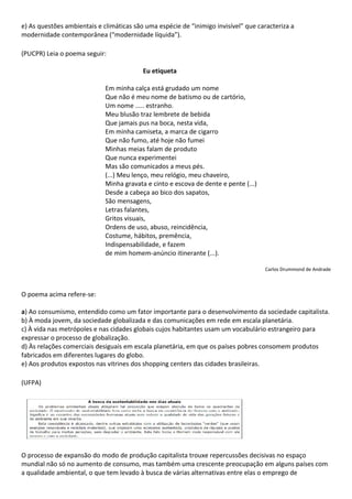 e) As questões ambientais e climáticas são uma espécie de “inimigo invisível” que caracteriza a
modernidade contemporânea (“modernidade líquida”).

(PUCPR) Leia o poema seguir:

                                          Eu etiqueta

                             Em minha calça está grudado um nome
                             Que não é meu nome de batismo ou de cartório,
                             Um nome ..... estranho.
                             Meu blusão traz lembrete de bebida
                             Que jamais pus na boca, nesta vida,
                             Em minha camiseta, a marca de cigarro
                             Que não fumo, até hoje não fumei
                             Minhas meias falam de produto
                             Que nunca experimentei
                             Mas são comunicados a meus pés.
                             (...) Meu lenço, meu relógio, meu chaveiro,
                             Minha gravata e cinto e escova de dente e pente (...)
                             Desde a cabeça ao bico dos sapatos,
                             São mensagens,
                             Letras falantes,
                             Gritos visuais,
                             Ordens de uso, abuso, reincidência,
                             Costume, hábitos, premência,
                             Indispensabilidade, e fazem
                             de mim homem-anúncio itinerante (...).

                                                                                     Carlos Drummond de Andrade



O poema acima refere-se:

a) Ao consumismo, entendido como um fator importante para o desenvolvimento da sociedade capitalista.
b) À moda jovem, da sociedade globalizada e das comunicações em rede em escala planetária.
c) À vida nas metrópoles e nas cidades globais cujos habitantes usam um vocabulário estrangeiro para
expressar o processo de globalização.
d) Às relações comerciais desiguais em escala planetária, em que os países pobres consomem produtos
fabricados em diferentes lugares do globo.
e) Aos produtos expostos nas vitrines dos shopping centers das cidades brasileiras.

(UFPA)




O processo de expansão do modo de produção capitalista trouxe repercussões decisivas no espaço
mundial não só no aumento de consumo, mas também uma crescente preocupação em alguns países com
a qualidade ambiental, o que tem levado à busca de várias alternativas entre elas o emprego de
 