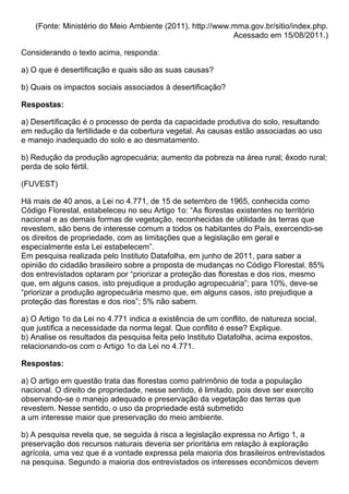 (Fonte: Ministério do Meio Ambiente (2011). http://www.mma.gov.br/sitio/index.php.
                                                           Acessado em 15/08/2011.)

Considerando o texto acima, responda:

a) O que é desertificação e quais são as suas causas?

b) Quais os impactos sociais associados à desertificação?

Respostas:

a) Desertificação é o processo de perda da capacidade produtiva do solo, resultando
em redução da fertilidade e da cobertura vegetal. As causas estão associadas ao uso
e manejo inadequado do solo e ao desmatamento.

b) Redução da produção agropecuária; aumento da pobreza na área rural; êxodo rural;
perda de solo fértil.

(FUVEST)

Há mais de 40 anos, a Lei no 4.771, de 15 de setembro de 1965, conhecida como
Código Florestal, estabeleceu no seu Artigo 1o: “As florestas existentes no território
nacional e as demais formas de vegetação, reconhecidas de utilidade às terras que
revestem, são bens de interesse comum a todos os habitantes do País, exercendo-se
os direitos de propriedade, com as limitações que a legislação em geral e
especialmente esta Lei estabelecem”.
Em pesquisa realizada pelo Instituto Datafolha, em junho de 2011, para saber a
opinião do cidadão brasileiro sobre a proposta de mudanças no Código Florestal, 85%
dos entrevistados optaram por “priorizar a proteção das florestas e dos rios, mesmo
que, em alguns casos, isto prejudique a produção agropecuária”; para 10%, deve-se
“priorizar a produção agropecuária mesmo que, em alguns casos, isto prejudique a
proteção das florestas e dos rios”; 5% não sabem.

a) O Artigo 1o da Lei no 4.771 indica a existência de um conflito, de natureza social,
que justifica a necessidade da norma legal. Que conflito é esse? Explique.
b) Analise os resultados da pesquisa feita pelo Instituto Datafolha, acima expostos,
relacionando-os com o Artigo 1o da Lei no 4.771.

Respostas:

a) O artigo em questão trata das florestas como patrimônio de toda a população
nacional. O direito de propriedade, nesse sentido, é limitado, pois deve ser exercito
observando-se o manejo adequado e preservação da vegetação das terras que
revestem. Nesse sentido, o uso da propriedade está submetido
a um interesse maior que preservação do meio ambiente.

b) A pesquisa revela que, se seguida à risca a legislação expressa no Artigo 1, a
preservação dos recursos naturais deveria ser prioritária em relação à exploração
agrícola, uma vez que é a vontade expressa pela maioria dos brasileiros entrevistados
na pesquisa. Segundo a maioria dos entrevistados os interesses econômicos devem
 