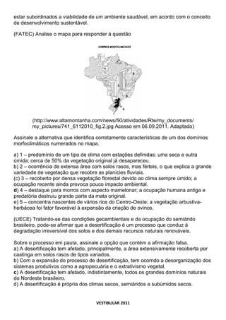 estar subordinados a viabilidade de um ambiente saudável, em acordo com o conceito
de desenvolvimento sustentável.

(FATEC) Analise o mapa para responder à questão




        (http://www.altamontanha.com/news/50/atividades/Rte/my_documents/
        my_pictures/741_6112010_fig.2.jpg Acesso em 06.09.2011. Adaptado)

Assinale a alternativa que identifica corretamente características de um dos domínios
morfoclimáticos numerados no mapa.

a) 1 – predomínio de um tipo de clima com estações definidas: uma seca e outra
úmida; cerca de 50% da vegetação original já desapareceu.
b) 2 – ocorrência de extensa área com solos rasos, mas férteis, o que explica a grande
variedade de vegetação que recobre as planícies fluviais.
(c) 3 – recoberto por densa vegetação florestal devido ao clima sempre úmido; a
ocupação recente ainda provoca pouco impacto ambiental.
d) 4 – destaque para morros com aspecto mamelonar; a ocupação humana antiga e
predatória destruiu grande parte da mata original.
e) 5 – concentra nascentes de vários rios do Centro-Oeste; a vegetação arbustiva-
herbácea foi fator favorável à expansão da criação de ovinos.

(UECE) Tratando-se das condições geoambientais e da ocupação do semiárido
brasileiro, pode-se afirmar que a desertificação é um processo que conduz à
degradação irreversível dos solos e dos demais recursos naturais renováveis.

Sobre o processo em pauta, assinale a opção que contém a afirmação falsa.
a) A desertificação tem afetado, principalmente, a área extensivamente recoberta por
caatinga em solos rasos de tipos variados.
b) Com a expansão do processo de desertificação, tem ocorrido a desorganização dos
sistemas produtivos como a agropecuária e o extrativismo vegetal.
c) A desertificação tem afetado, indistintamente, todos os grandes domínios naturais
do Nordeste brasileiro.
d) A desertificação é própria dos climas secos, semiáridos e subúmidos secos.


                                    VESTIBULAR 2011
 