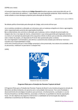 (ESPM) Leia o texto:

A Comissão Especial para a Reforma do Código Florestal Brasileiro aprovou nesta terça-feira (6), por 13
votos a 5, o texto-base do relatório (...) que propõe uma nova legislação ambiental. Neste momento, estão
sendo votados os nove destaques propostos para alteração do texto final.

                                                                               (www.abril.com.br, acesso: 22/08/10.)



No debate político fomentado pela alteração do Código, está correto afirmar que:

a) os ruralistas consideram a alteração um retrocesso, pois as mudanças atingirão em cheio o agronegócio,
setor responsável pelo aumento das exportações brasileiras.
b) os ambientalistas são contrários à alteração, pois mudanças, como a redução da preservação nas
margens dos rios e nos topos de morros, comprometem o que estava garantido pela legislação anterior.
c) o tema é um exemplo da polarização entre esquerda e direita no Brasil, pois ao lado dos ambientalistas
está o relator do projeto, um deputado do PC do B, fato questionado pelos ruralistas.
d) a nova legislação é centralizadora, pois diminui a autonomia dos estados para demarcar reservas e
transfere essa responsabilidade à União.
e) há certo consenso de que o novo Código aumentará a área preservada, mas setores da sociedade, como
os pecuaristas, mobilizam-se para barrar a votação final.

(UERJ)




                                         Adaptado de Veja e leia, 16/12/1970


                       Programa Piloto para a Proteção das Florestas Tropicais do Brasil

O Programa Piloto para a Proteção das Florestas Tropicais do Brasil é uma iniciativa do governo através do
Ministério do Meio Ambiente, em parceria com a comunidade internacional. Tem como finalidade o
desenvolvimento de estratégias inovadoras para promover, simultaneamente, a proteção e o uso da
Floresta Amazônica e da Mata Atlântica, associadas a melhorias na qualidade de vida das populações
locais. Um dos objetivos do programa é demonstrar a viabilidade da harmonização dos objetivos
ambientais e econômicos nas florestas tropicais.

                                                                                Adaptado de http://www.mma.gov.br
 