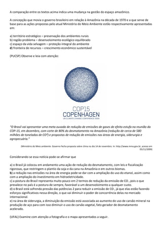 A comparação entre os textos acima indica uma mudança na gestão do espaço amazônico.

A concepção que movia o governo brasileiro em relação à Amazônia na década de 1970 e a que serve de
base para as ações propostas pelo atual Ministério do Meio Ambiente estão respectivamente apresentadas
em:

a) território estratégico – preservação dos ambientes rurais
b) região problema – desenvolvimento ecológico equilibrado
c) espaço da vida selvagem – proteção integral do ambiente
d) fronteira de recursos – crescimento econômico sustentável

(PUCSP) Observe e leia com atenção:




“O Brasil vai apresentar uma meta ousada de redução de emissões de gases de efeito estufa na reunião da
COP-15, em dezembro, com corte de 80% do desmatamento na Amazônia (redução de cerca de 580
milhões de toneladas de CO²) e propostas de redução de emissões nas áreas de energia, siderurgia e
agropecuária.”

        (Ministério do Meio ambiente. Governo fecha proposta sobre clima no dia 14 de novembro. In: http://www.mma.gov.br, acesso em
                                                                                                                        05/11/2009)


Considerando-se essa notícia pode-se afirmar que

a) o Brasil já colocou em andamento uma ação de redução do desmatamento, com leis e fiscalização
rigorosas, que restringem o plantio da soja e da cana na Amazônia e em outros biomas.
b) a redução nas emissões na área de energia pode-se dar com a ampliação do uso do etanol, assim como
com a ampliação do investimento em hidroeletricidade.
c) a postura do Brasil representa muito pouco em 2 termos de redução da emissão de CO , pois o que
prevalece no país é a postura de sempre, favorável a um desenvolvimento a qualquer custo.
d) o Brasil está sofrendo pressão das potências 2 para reduzir a emissão de CO , já que elas estão fazendo
esforços significativos nessa direção, o que vai diminuir o poder de concorrência delas no mercado
internacional.
e) na área de siderurgia, a diminuição da emissão está associada ao aumento do uso de carvão mineral na
produção de aço para com isso diminuir o uso de carvão vegetal, fato gerador de desmatamento
acelerado.

(UFAL) Examine com atenção a fotografia e o mapa apresentados a seguir.
 