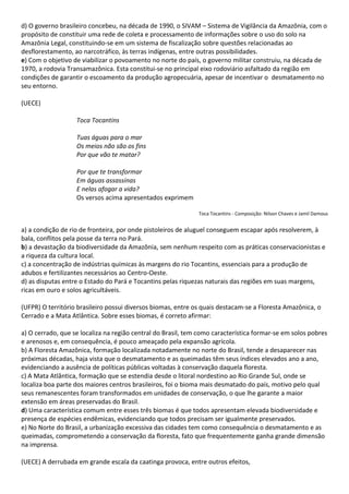 d) O governo brasileiro concebeu, na década de 1990, o SIVAM – Sistema de Vigilância da Amazônia, com o
propósito de constituir uma rede de coleta e processamento de informações sobre o uso do solo na
Amazônia Legal, constituindo-se em um sistema de fiscalização sobre questões relacionadas ao
desflorestamento, ao narcotráfico, às terras indígenas, entre outras possibilidades.
e) Com o objetivo de viabilizar o povoamento no norte do país, o governo militar construiu, na década de
1970, a rodovia Transamazônica. Esta constitui-se no principal eixo rodoviário asfaltado da região em
condições de garantir o escoamento da produção agropecuária, apesar de incentivar o desmatamento no
seu entorno.

(UECE)

                   Toca Tocantins

                   Tuas águas para o mar
                   Os meios não são os fins
                   Por que vão te matar?

                   Por que te transformar
                   Em águas assassinas
                   E nelas afogar a vida?
                   Os versos acima apresentados exprimem

                                                              Toca Tocantins - Composição: Nilson Chaves e Jamil Damous


a) a condição de rio de fronteira, por onde pistoleiros de aluguel conseguem escapar após resolverem, à
bala, conflitos pela posse da terra no Pará.
b) a devastação da biodiversidade da Amazônia, sem nenhum respeito com as práticas conservacionistas e
a riqueza da cultura local.
c) a concentração de indústrias químicas às margens do rio Tocantins, essenciais para a produção de
adubos e fertilizantes necessários ao Centro-Oeste.
d) as disputas entre o Estado do Pará e Tocantins pelas riquezas naturais das regiões em suas margens,
ricas em ouro e solos agricultáveis.

(UFPR) O território brasileiro possui diversos biomas, entre os quais destacam-se a Floresta Amazônica, o
Cerrado e a Mata Atlântica. Sobre esses biomas, é correto afirmar:

a) O cerrado, que se localiza na região central do Brasil, tem como característica formar-se em solos pobres
e arenosos e, em consequência, é pouco ameaçado pela expansão agrícola.
b) A Floresta Amazônica, formação localizada notadamente no norte do Brasil, tende a desaparecer nas
próximas décadas, haja vista que o desmatamento e as queimadas têm seus índices elevados ano a ano,
evidenciando a ausência de políticas públicas voltadas à conservação daquela floresta.
c) A Mata Atlântica, formação que se estendia desde o litoral nordestino ao Rio Grande Sul, onde se
localiza boa parte dos maiores centros brasileiros, foi o bioma mais desmatado do país, motivo pelo qual
seus remanescentes foram transformados em unidades de conservação, o que lhe garante a maior
extensão em áreas preservadas do Brasil.
d) Uma característica comum entre esses três biomas é que todos apresentam elevada biodiversidade e
presença de espécies endêmicas, evidenciando que todos precisam ser igualmente preservados.
e) No Norte do Brasil, a urbanização excessiva das cidades tem como consequência o desmatamento e as
queimadas, comprometendo a conservação da floresta, fato que frequentemente ganha grande dimensão
na imprensa.

(UECE) A derrubada em grande escala da caatinga provoca, entre outros efeitos,
 