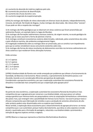 a) o aumento da absorção de matérias orgânicas pelo solo.
b) o aumento dos processos de desertificação.
c) o aumento das chuvas durante o ano.
d) o aumento exagerado da evapotranspiração.

(UFAL) As restingas são feições de relevo observadas em diversos locais do planeta, independentemente,
inclusive, da latitude. No Estado de Alagoas, muitas restingas são observadas. São relevos ditos “azonais”.
O que pode ser dito a respeito das restingas?

1) As restingas são falhas geológicas que se observam em áreas costeiras que foram preenchidas por
sedimentos fluviais; um exemplo típico é a lagoa do Mundaú.
2) As restingas são formações sedimentares arenosas costeiras, de origem recente, na escala geológica do
tempo, que às vezes assumem a forma de planícies e barras.
3) As restingas constituem ecossistemas costeiros determinados, sobretudo, pelas características dos solos
e pela influência marinha; são ambientes ecologicamente frágeis.
4) A vegetação estabelecida sobre as restingas deve ser preservada, pois se constitui num impedimento
para que os ventos remobilizem dunas comumente existentes sobre elas.
5) As restingas são formas de relevo resultantes de dobramentos ocorridos nos terrenos sedimentares em
áreas costeiras e que receberam fortes alterações humanas.

Estão corretas:

a) 1 e 2 apenas
b) 2 e 5 apenas
c) 1, 2 e 3 apenas
d) 2, 3 e 4 apenas
e) 1 , 2, 3, 4 e 5.

(UFRN) A biodiversidade do Planeta vem sendo ameaçada por problemas que afetam o funcionamento da
Sociedade, da Natureza e da Economia. Nesse contexto, o aproveitamento da Amazônia passou a ser
discutido, levando-se em consideração diferentes perspectivas de exploração.
Considerando a perspectiva econômica, por que a exploração sustentável do ecossistema florestal da
Amazônia é considerada mais competitiva do que a exploração pela agropecuária?

Resposta:

Do ponto de vista econômico, a exploração sustentável do ecossistema florestal da Amazônia é mais
competitiva do que a agropecuária por conservar a sua biodiversidade, visto que possui um valioso
estoque genético que interessa tanto aos pesquisadores como às corporações farmacêuticas e alimentares
dos países ricos, que enxergam nele a possibilidade de imensos lucros futuros. Isso ocorre porque novos e
eficazes componentes para fabricação de remédios e para a produção de sementes alimentares de alto
valor proteico podem estar disseminados entre as espécies que lá existem.
Nesse sentido, a exploração desse ecossistema para o desenvolvimento da agropecuária torna- se menos
competitiva que o uso sustentável, porque implica desmatamento, que deixa os solos expostos à erosão
pluvial, e queimadas para a formação de pastagens, reduzindo a sua biodiversidade e promovendo a
extinção de algumas espécies animais e vegetais.

(UEPB) Observe o mapa que representa os Domínios Morfoclimáticos Brasileiros
 