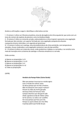Analise as afirmações a seguir e identifique a alternativa correta

I - O número 1 refere-se à floresta amazônica, área de abrangência de clima equatorial, que conta com um
terço do número de espécies do planeta e uma rica biodiversidade.
II - O número 2 refere-se à área de cerrado, onde predomina o clima tropical e apresenta uma vegetação
formada por dois estratos: um superior formado por uma vegetação composta de arbustos
e pequenas árvores retorcidas e um segundo por gramíneas.
III - O número 4 refere-se à caatinga, área de predominância de clima semiárido, com temperaturas
elevadas, chuvas moderadas e uma vegetação resistente à seca do tipo xerófita.
IV - O número 6 refere-se à mata dos cocais, onde predomina o babaçu e a carnaúba, e se constitui uma
mata de transição entre os biomas da caatinga e a floresta amazônica e o cerrado.

Estão corretas

a) Apenas as proposições I e III
b) Apenas as proposições I, II e III
c) Apenas as proposições I e V
d) Apenas as proposições II e IV
e) Todas as proposições


(UEPB)

                            Herdeiro da Pampa Pobre (Vaine Darde)

                            Mas que pampa é essa que eu recebo agora
                            Com a missão de cultivar raízes
                            Se dessa pampa que me fala a história
                            Não me deixaram nem sequer matizes?
                            Passam às mãos da minha geração
                            Heranças feitas de fortunas rotas
                            Campos desertos que não geram pão
                            Onde a ganância anda de rédeas soltas
                            Se for preciso, eu volto a ser caudilho
                            Por essa pampa que ficou pra trás
                            Porque eu quero deixar pro meu filho
                            A pampa pobre que herdei do pai.
 