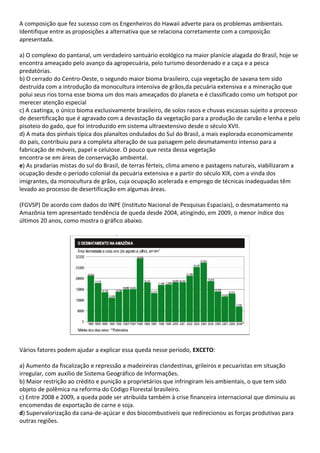 A composição que fez sucesso com os Engenheiros do Hawaii adverte para os problemas ambientais.
Identifique entre as proposições a alternativa que se relaciona corretamente com a composição
apresentada.

a) O complexo do pantanal, um verdadeiro santuário ecológico na maior planície alagada do Brasil, hoje se
encontra ameaçado pelo avanço da agropecuária, pelo turismo desordenado e a caça e a pesca
predatórias.
b) O cerrado do Centro-Oeste, o segundo maior bioma brasileiro, cuja vegetação de savana tem sido
destruída com a introdução da monocultura intensiva de grãos,da pecuária extensiva e a mineração que
polui seus rios torna esse bioma um dos mais ameaçados do planeta e é classificado como um hotspot por
merecer atenção especial
c) A caatinga, o único bioma exclusivamente brasileiro, de solos rasos e chuvas escassas sujeito a processo
de desertificação que é agravado com a devastação da vegetação para a produção de carvão e lenha e pelo
pisoteio do gado, que foi introduzido em sistema ultraextensivo desde o século XVII.
d) A mata dos pinhais típica dos planaltos ondulados do Sul do Brasil, a mais explorada economicamente
do país, contribuiu para a completa alteração de sua paisagem pelo desmatamento intenso para a
fabricação de móveis, papel e celulose. O pouco que resta dessa vegetação
encontra-se em áreas de conservação ambiental.
e) As pradarias mistas do sul do Brasil, de terras férteis, clima ameno e pastagens naturais, viabilizaram a
ocupação desde o período colonial da pecuária extensiva e a partir do século XIX, com a vinda dos
imigrantes, da monocultura de grãos, cuja ocupação acelerada e emprego de técnicas inadequadas têm
levado ao processo de desertificação em algumas áreas.

(FGVSP) De acordo com dados do INPE (Instituto Nacional de Pesquisas Espaciais), o desmatamento na
Amazônia tem apresentado tendência de queda desde 2004, atingindo, em 2009, o menor índice dos
últimos 20 anos, como mostra o gráfico abaixo.




Vários fatores podem ajudar a explicar essa queda nesse período, EXCETO:

a) Aumento da fiscalização e repressão a madeireiras clandestinas, grileiros e pecuaristas em situação
irregular, com auxílio de Sistema Geográfico de Informações.
b) Maior restrição ao crédito e punição a proprietários que infringiram leis ambientais, o que tem sido
objeto de polêmica na reforma do Código Florestal brasileiro.
c) Entre 2008 e 2009, a queda pode ser atribuída também à crise financeira internacional que diminuiu as
encomendas de exportação de carne e soja.
d) Supervalorização da cana-de-açúcar e dos biocombustíveis que redirecionou as forças produtivas para
outras regiões.
 