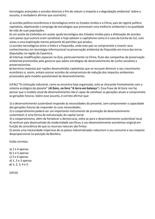 tecnologias avançadas e acordos diversos a fim de reduzir o impacto e a degradação ambiental. Sobre o
assunto, é verdadeiro afirmar que ocorre(m):

a) acordos político-econômicos e tecnológicos entre os Estados Unidos e a China, país de regime político
capitalista, objetivando o emprego de tecnologias que promovam uma melhoria ambiental e na qualidade
de vida de suas populações.
b) um aceite da Colômbia em acatar ajuda tecnológica dos Estados Unidos para a efetivação de acordos
com países que outrora eram socialistas e hoje adotam o capitalismo como é o caso da Coréia do Sul, com
vistas a uma exploração menos poluente do petróleo que produz.
c) acordos tecnológicos entre a Índia e o Paquistão, onde este país se compromete a investir seus
conhecimentos em tecnologia informacional na preservação ambiental do Paquistão em troca das terras
disputadas na região da Caxemira.
d) intensas modificações espaciais na Ásia, particularmente na China, fruto das campanhas de preservação
ambiental promovidas pelo governo que adota estratégias de desenvolvimento de cunho socialista e
preservacionista.
e) barreiras impostas por nações desenvolvidas capitalistas que se recusam diminuir o seu crescimento
econômico e, assim, evitam assinar acordos de compromisso de redução dos impactos ambientais
provocados pelo modelo questionável de desenvolvimento.

(UFAL) “A civilização industrial, como se encontra hoje organizada, está se chocando frontalmente com o
sistema ecológico do planeta” (Al Gore, no livro “A terra em balanço”). Essa frase de Al Gore nos faz
pensar que o modelo atual de desenvolvimento não é capaz de satisfazer as gerações atuais e compromete
as gerações futuras. Sobre esse assunto, é correto afirmar que:

1) o desenvolvimento sustentável responde às necessidades do presente, sem comprometer a capacidade
das gerações futuras de responder às suas necessidades.
2) o cooperativismo poderá ser um importante instrumento de promoção do desenvolvimento
sustentável; é uma forma de estruturação do capital social.
3) o cooperativismo, além de fortalecer a democracia, volta-se para o desenvolvimento sustentável local.
4) nenhum país desenvolvido da modernidade sacrificou o seu desenvolvimento econômico original em
função da consciência de que os recursos naturais são finitos.
5) existe uma necessidade imperiosa de os países industrializados reduzirem o seu consumo e seu impacto
desproporcional na poluição da Biosfera.

Estão corretas:

a) 1 e 4 apenas
b) 1 e 5 apenas
c) 2 e 4 apenas
d) 1, 2 e 3 apenas
e) 1, 2, 3, 4 e 5.

(UFLA)
 