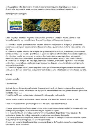 e) Divulgação de listas dos maiores devastadores e formas irregulares de produção, de modo a
desestimular a compra de soja e carne de áreas recentemente desmatadas e irregulares.

(PUCSP) Observe a imagem:




Este é o logotipo do site do Programa Mata Ciliar do governo do Estado do Paraná. Define-se essa
formação vegetal e sua importância no desenvolvimento de políticas ambientais como

a) a cobertura vegetal que fica nas áreas elevadas entre dois rios (no divisor de águas) e que deve ser
preservada para impedir o desmoronamento das vertentes, o que arrastaria material e assorearia o leito
dos rios.
b) a formação vegetal exclusiva das margens das grandes represas artificiais, à semelhança dos cílios em
torno dos olhos, e sua função é garantir que as águas das represas sofram índices menores de evaporação.
c) a cobertura vegetal que chega até as margens dos rios em apenas alguns pontos, e que deve ser
preservada como meio para impedir que a fauna terrestre tenha livre acesso a toda a zona ribeirinha.
d) a formação nas margens dos rios, lagos, represas e nascentes, e tem como algumas de suas virtudes
ambientais a contenção da erosão nas margens dos corpos d'água e a manutenção de uma importante
fonte de biodiversidade.
e) a formação vegetal rasteira, como pequenos cílios, que se forma nas margens dos rios em zonas semi-
áridas, e que deve ser preservada para garantir ao leito do rio uma estabilidade nas vertentes do seu leito.

(PUCSP)

Leia com atenção:

E a Amazônia?

Bertha K. Becker: Porque é uma fronteira: do povoamento no Brasil, da economia-mundo e, sobretudo,
porque constitui o novo. A fronteira é um espaço não plenamente estruturado, potencialmente gerador de
realidades novas (...).
E nos últimos 50 anos muitas novas realidades têm sido geradas na Amazônia.

Trecho de entrevista da geógrafa Bertha K. Becker à Revista Ciência Hoje. Rio de Janeiro: SBPC, outubro de 2010. Vol. 46, p. 64


Sobre as novas realidades que foram geradas na Amazônia é correto afirmar que

a) houve predomínio de ações preservacionistas (criando parques e estações ecológicas, por exemplo) que
protegeram (e protegem) muito bem as formações vegetais da região.
b) os investimentos em produção pecuária foram bem sucedidos, do ponto de vista produtivo e do
ambiental, e fizeram da região o maior centro produtor de carne bovina do mundo.
c) as várias ações visando explorar o potencial de recursos naturais da região foram empreendidas, apesar
de o potencial mineral imaginado não ter sido confirmado.
d) houve um conjunto de ações visando a povoar grande parte da Amazônia e essa foi uma política de
grande êxito no período citado.
 