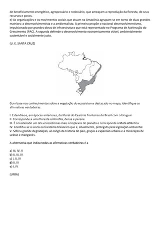 de beneficiamento energético, agropecuário e rodoviário, que ameaçam a reprodução da floresta, de seus
recursos e povos.
e) As organizações e os movimentos sociais que atuam na Amazônia agrupam-se em torno de duas grandes
matrizes: a desenvolvimentista e a ambientalista. A primeira propõe o nacional desenvolvimentismo,
impulsionado por grandes obras de infraestrutura que está representado no Programa de Aceleração do
Crescimento (PAC). A segunda defende o desenvolvimento economicamente viável, ambientalmente
sustentável e socialmente justo.

(U. E. SANTA CRUZ)




Com base nos conhecimentos sobre a vegetação do ecossistema destacado no mapa, identifique as
afirmativas verdadeiras.

I. Estendia-se, em épocas anteriores, do litoral do Ceará às fronteiras do Brasil com o Uruguai.
II. Corresponde a uma floresta ombrófila, densa e perene.
III. É considerado um dos ecossistemas mais complexos do planeta e corresponde à Mata Atlântica.
IV. Constitui-se o único ecossistema brasileiro que é, atualmente, protegido pela legislação ambiental.
V. Sofreu grande degradação, ao longo da história do país, graças à expansão urbana e à mineração de
urânio e manganês.

A alternativa que indica todas as afirmativas verdadeiras é a

a) III, IV, V
b) II, III, IV
c) I, II, IV
d) II, III
e) I, IV

(UFBA)
 