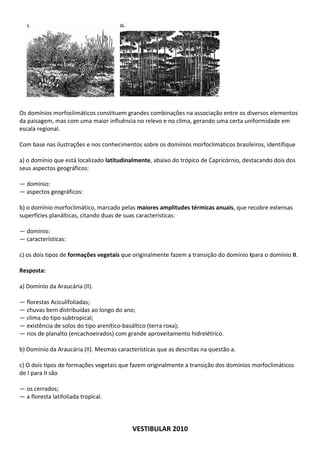 Os domínios morfoclimáticos constituem grandes combinações na associação entre os diversos elementos
da paisagem, mas com uma maior influência no relevo e no clima, gerando uma certa uniformidade em
escala regional.

Com base nas ilustrações e nos conhecimentos sobre os domínios morfoclimáticos brasileiros, identifique

a) o domínio que está localizado latitudinalmente, abaixo do trópico de Capricórnio, destacando dois dos
seus aspectos geográficos:

— domínio:
— aspectos geográficos:

b) o domínio morfoclimático, marcado pelas maiores amplitudes térmicas anuais, que recobre extensas
superfícies planálticas, citando duas de suas características:

— domínio:
— características:

c) os dois tipos de formações vegetais que originalmente fazem a transição do domínio Ipara o domínio II.

Resposta:

a) Domínio da Araucária (II).

— florestas Aciculifoliadas;
— chuvas bem distribuídas ao longo do ano;
— clima do tipo subtropical;
— existência de solos do tipo arenítico-basáltico (terra roxa);
— rios de planalto (encachoeirados) com grande aproveitamento hidrelétrico.

b) Domínio da Araucária (II). Mesmas características que as descritas na questão a.

c) O dois tipos de formações vegetais que fazem originalmente a transição dos domínios morfoclimáticos
de I para II são

— os cerrados;
— a floresta latifoliada tropical.




                                           VESTIBULAR 2010
 