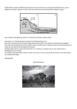 (UFAC) Pedro comprou 100 hectares de terra na zona rural de um município do Estado do Acre, com o
objetivo de residir e cultivar no local. Parte de suas terras está representada na figura a seguir:




Com relação à utilização das áreas I e II das terras de Pedro, pode-se dizer:

a) As áreas I e II não apresentam nenhuma restrição quanto ao uso.
b) A área I apresenta áreas de preservação permanente (APPs), mas pode ser utilizada para pastagem.
c) O cultivo é indicado para a área II, porém, deve-se lembrar que a mata ciliar deve ser preservada, por se
tratar de uma Área de Preservação Permanente.
d) Pedro pode retirar a mata ciliar das áreas I e II e cultivar às margens do rio, pois nestas áreas a
fertilidade do solo é maior.
e) A melhor área para Pedro cultivar e fazer a sua casa é a área I, já que não há nenhum risco de erosão e,
ou, impedimento legal.

(MACKENZIE)

                                              Savana Brasileira
 