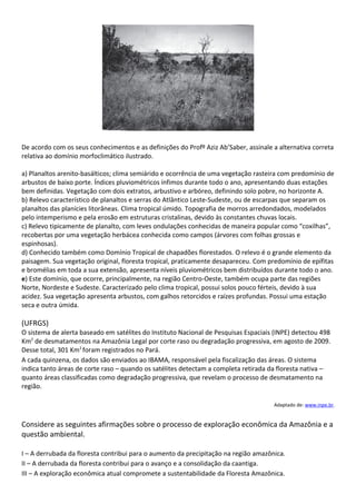 De acordo com os seus conhecimentos e as definições do Profº Aziz Ab’Saber, assinale a alternativa correta
relativa ao domínio morfoclimático ilustrado.

a) Planaltos arenito-basálticos; clima semiárido e ocorrência de uma vegetação rasteira com predomínio de
arbustos de baixo porte. Índices pluviométricos ínfimos durante todo o ano, apresentando duas estações
bem definidas. Vegetação com dois extratos, arbustivo e arbóreo, definindo solo pobre, no horizonte A.
b) Relevo característico de planaltos e serras do Atlântico Leste-Sudeste, ou de escarpas que separam os
planaltos das planícies litorâneas. Clima tropical úmido. Topografia de morros arredondados, modelados
pelo intemperismo e pela erosão em estruturas cristalinas, devido às constantes chuvas locais.
c) Relevo tipicamente de planalto, com leves ondulações conhecidas de maneira popular como “coxilhas”,
recobertas por uma vegetação herbácea conhecida como campos (árvores com folhas grossas e
espinhosas).
d) Conhecido também como Domínio Tropical de chapadões florestados. O relevo é o grande elemento da
paisagem. Sua vegetação original, floresta tropical, praticamente desapareceu. Com predomínio de epífitas
e bromélias em toda a sua extensão, apresenta níveis pluviométricos bem distribuídos durante todo o ano.
e) Este domínio, que ocorre, principalmente, na região Centro-Oeste, também ocupa parte das regiões
Norte, Nordeste e Sudeste. Caracterizado pelo clima tropical, possui solos pouco férteis, devido à sua
acidez. Sua vegetação apresenta arbustos, com galhos retorcidos e raízes profundas. Possui uma estação
seca e outra úmida.

(UFRGS)
O sistema de alerta baseado em satélites do Instituto Nacional de Pesquisas Espaciais (INPE) detectou 498
Km2 de desmatamentos na Amazônia Legal por corte raso ou degradação progressiva, em agosto de 2009.
Desse total, 301 Km2 foram registrados no Pará.
A cada quinzena, os dados são enviados ao IBAMA, responsável pela fiscalização das áreas. O sistema
indica tanto áreas de corte raso – quando os satélites detectam a completa retirada da floresta nativa –
quanto áreas classificadas como degradação progressiva, que revelam o processo de desmatamento na
região.

                                                                                     Adaptado de: www.inpe.br.


Considere as seguintes afirmações sobre o processo de exploração econômica da Amazônia e a
questão ambiental.

I – A derrubada da floresta contribui para o aumento da precipitação na região amazônica.
II – A derrubada da floresta contribui para o avanço e a consolidação da caantiga.
III – A exploração econômica atual compromete a sustentabilidade da Floresta Amazônica.
 